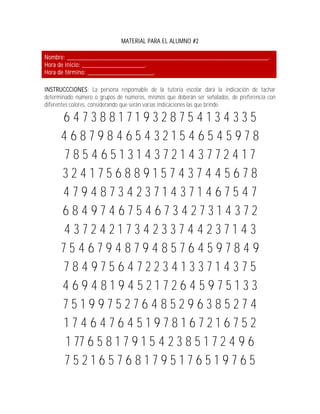 MATERIAL PARA EL ALUMNO #2

Nombre: _____________________________________________________________.
Hora de inicio: ___________________.
Hora de término: ____________________.

INSTRUCCCIONES: La persona responsable de la tutoría escolar dará la indicación de tachar
determinado número o grupos de números, mismos que deberán ser señalados, de preferencia con
diferentes colores, considerando que serán varias indicaciones las que brinde.

      6473881719328754134335
      4687984654321546545978
      7854651314372143772417
      3241756889157437445678
      4794873423714371467547
      6849746754673427314372
      4372421734233744237143
      7546794879485764597849
      7849756472234133714375
      4694819452172645975133
      7519975276485296385274
      1746476451978167216752
       1 77 6 5 8 1 7 9 1 5 4 2 3 8 5 1 7 2 4 9 6
      7521657681795176519765
 