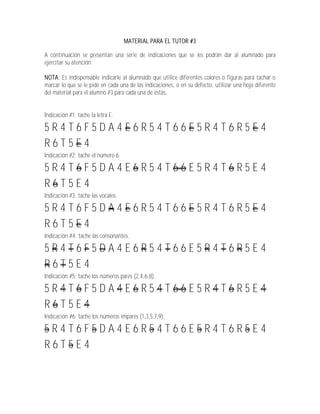 MATERIAL PARA EL TUTOR #3

A continuación se presentan una serie de indicaciones que se les podrán dar al alumnado para
ejercitar su atención.

NOTA: Es indispensable indicarle al alumnado que utilice diferentes colores o figuras para tachar o
marcar lo que se le pide en cada una de las indicaciones, o en su defecto, utilizar una hoja diferente
del material para el alumno #3 para cada una de éstas.


Indicación #1: tache la letra E.

5R4T6F5DA4E6R54T66E5R4T6R5E4
R6T5E4
Indicación #2: tache el número 6.

5R4T6F5DA4E6R54T66E5R4T6R5E4
R6T5E4
Indicación #3: tache las vocales.

5R4T6F5DA4E6R54T66E5R4T6R5E4
R6T5E4
Indicación #4: tache las consonantes.

5R4T6F5DA4E6R54T66E5R4T6R5E4
R6T5E4
Indicación #5: tache los números pares (2,4,6,8).

5R4T6F5DA4E6R54T66E5R4T6R5E4
R6T5E4
Indicación #6: tache los números impares (1,3,5,7,9).

5R4T6F5DA4E6R54T66E5R4T6R5E4
R6T5E4
 