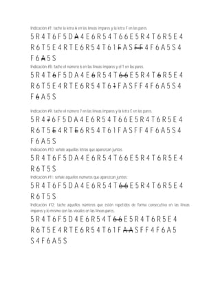 Indicación #7: tache la letra A en las líneas impares y la letra F en las pares.

5R4T6F5DA4E6R54T66E5R4T6R5E4
R6T5E4RTE6R54T61FASFF4F6A5S4
F6A5S
Indicación #8: tache el número 6 en las líneas impares y el 1 en las pares.

5R4T6F5DA4E6R54T66E5R4T6R5E4
R6T5E4RTE6R54T61FASFF4F6A5S4
F6A5S
Indicación #9: tache el número 7 en las líneas impares y la letra E en las pares.

5R476F5DA4E6R54T66E5R4T6R5E4
R6T5E4RTE6R54T61FASFF4F6A5S4
F6A5S
Indicación #10: señale aquellas letras que aparezcan juntas.

5R4T6F5DA4E6R54T66E5R4T6R5E4
R6T5S
Indicación #11: señale aquellos números que aparezcan juntos:

5R4T6F5DA4E6R54T66E5R4T6R5E4
R6T5S
Indicación #12: tache aquellos números que estén repetidos de forma consecutiva en las líneas
impares y lo mismo con las vocales en las líneas pares.

5R4T6F5D4E6R54T66E5R4T6R5E4
R6T5E4RTE6R54T61FAASFF4F6A5
S4F6A5S
 