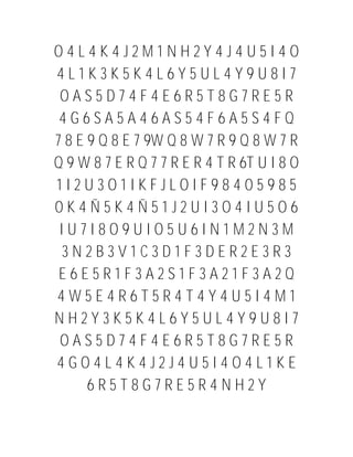 O4L4K4J2M1NH2Y4J4U5I4O
4L1K3K5K4L6Y5UL4Y9U8I7
 OAS5D74F4E6R5T8G7RE5R
 4G6SA5A46AS54F6A5S4FQ
7 8 E 9 Q 8 E 7 9W Q 8 W 7 R 9 Q 8 W 7 R
Q 9 W 8 7 E R Q 7 7 R E R 4 T R 6T U I 8 O
1I2U3O1IKFJLOIF98405985
0K4Ñ5K4Ñ51J2UI3O4IU5O6
 IU7I8O9UIO5U6IN1M2N3M
 3N2B3V1C3D1F3DER2E3R3
 E6E5R1F3A2S1F3A21F3A2Q
4W5E4R6T5R4T4Y4U5I4M1
NH2Y3K5K4L6Y5UL4Y9U8I7
 OAS5D74F4E6R5T8G7RE5R
4GO4L4K4J2J4U5I4O4L1KE
      6R5T8G7RE5R4NH2Y
 