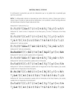MATERIAL PARA EL TUTOR #4

A continuación se presentan una serie de indicaciones que se les podrán dar al alumnado para
ejercitar su atención.

NOTA: Es indispensable indicarle al alumnado que utilice diferentes colores o figuras para tachar o
marcar lo que se le pide en cada una de las indicaciones, o en su defecto, utilizar una hoja diferente
del material para el alumno #3 para cada una de éstas.

Indicación #1: Tache la letra E y e.

BsNdMfOEeRTUInOmENjTEyIOreNh
Indicación #2: Tache la letra E mayúscula en las líneas pares y la letra e minúscula en las líneas
impares.

BsNdMfOEeRTUInOmENjTEyIOreNh
TjEAfBCAkDekKREkThEhEhhOaTsdI
Indicación #3: Tache las vocales.

BsNdMfOEeRTUInOmENjTEyIOreNh
Indicación #4: Tache las consonantes.

BsNdMfOEeRTUInOmENjTEyIOreNh
Indicación #5: Tache las vocales cuando estén en mayúsculas.

BsNdMfOEeRTUInOmENjTEyIOreNh
Indicación #6: Tache las consonantes cuando estén en minúsculas.

BsNdMfOEeRTUInOmENjTEyIOreNh
Indicación #7: Tache las consonantes cuando estén en mayúsculas en las líneas impares y las vocales
cuando estén en mayúsculas en las líneas pares.

BsNdMfOEeRTUInOmENjTEyIOreNh
TjEAfBCAkDEkKREkThEhEhhOaTsdI
Indicación #8: Tache las consonantes cuando estén en minúsculas en las líneas impares y las vocales
cuando estén en mayúscula en las líneas pares.

BsNdMfOEeRTUInOmENjTEyIOreNh
TjEAfBCAkDEkKREkThEhEhhOaTsdI
 