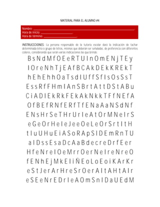 MATERIAL PARA EL ALUMNO #4

Nombre: _____________________________________________________________.
Hora de inicio: ___________________.
Hora de término: ____________________.

INSTRUCCCIONES: La persona responsable de la tutoría escolar dará la indicación de tachar
determinada letra o grupo de letras, mismas que deberán ser señaladas, de preferencia con diferentes
colores, considerando que serán varias indicaciones las que brinde.

   BsNdMfOEeRTUInOmENjTEy
   IOreNhTjEAfBCAkDEkKREkT
   hEhEhhOaTsdIUffSfIsOsSsT
   EssRfFHmIAnSBrtAttDStABu
   CiADlEkRkFEkAkNkkTFfNEfA
   OfBEfRNfERfTfENaAaNSdNf
   ENsHrSeTHrUrIeAtOrMNeIrS
   eGeOrHeIeJeeOeLeOrSrtItH
   tIuUHuEiASoRApSlDEmRnTU
    aIDssEsaDcAaBdecreDrfEer
   HfeNreIOeMrrOerNeIreNreO
   fENhEjMkEliÑEoLoEoiKArKr
   eStJerArHreSrOerAItAHtAIr
   eSEeNrEDrIeAOmSnIDaUEdM
 