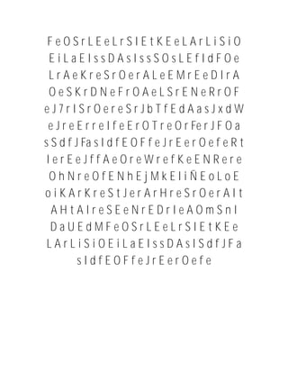 FeOSrLEeLrSIEtKEeLArLiSiO
 EiLaEIssDAsIssSOsLEfIdFOe
 LrAeKreSrOerALeEMrEeDIrA
 OeSKrDNeFrOAeLSrENeRrOF
eJ7rISrOereSrJbTfEdAasJxdW
 e J r e E r r e I f e E r O T r e O r Fe r J F O a
s S d f J Fa s I d f E O F f e J r E e r O e f e R t
 IerEeJffAeOreWrefKeENRere
 OhNreOfENhEjMkEliÑEoLoE
oiKArKreStJerArHreSrOerAIt
  AHtAIreSEeNrEDrIeAOmSnI
  DaUEdMFeOSrLEeLrSIEtKEe
 LArLiSiOEiLaEIssDAsISdfJFa
         sIdfEOFfeJrEerOefe
 