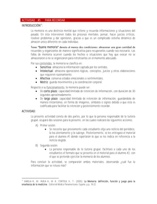 ACTIVIDAD #5         PARA RECORDAR
INTRODUCCIÓN15:
        La memoria es una destreza mental que retiene y recuerda informaciones y situaciones del
        pasado. En ésta intervienen todos los procesos mentales: pensar, hacer juicios críticos,
        resolver problemas y dar opiniones, gracias a que es un complicado sistema dinámico de
        almacén único diferente en cada individuo.
                buena memoria
        recuerdos y organizarlos de manera significativa para recuperarlos cuando sea necesario. Las
        fallas de memoria ocurren cuando los hechos o situaciones que hay que evocar no se
        almacenaron o no se organizaron para retrotraerlos en el momento adecuado.
        Por sus contenidos, la memoria se clasifica en:
             Sensitiva: almacena la información captada por los sentidos.
             Intelectual: almacena operaciones lógicas, conceptos, juicios y otras elaboraciones
                 que requieren razonamiento.
             Afectiva: conserva estados emocionales o sentimentales.
             Motriz: guarda movimientos y la coordinación corporal.
        Respecto a su funcionamiento, la memoria puede ser:
             De corto plazo: capacidad limitada de retención de información, con duración de 30
                segundos aproximadamente.
             De largo plazo: capacidad ilimitada de retención de información, guardándola de
                manera instantánea, en forma de imágenes, símbolos o signos debido a que ésta es
                codificada para facilitar la retención y posteriormente recordar.
ACTIVIDAD:
        La presente actividad consta de dos partes, por lo que la persona responsable de la tutoría
        grupal, ocupará dos sesiones para la presente, en las cuales realizará las siguientes acciones:
            A) Primer sesión:
                    Se necesita que previamente cada estudiante elija una noticia del periódico,
                       la lea atentamente y la subraye. Posteriormente, se les entregará el material
                       para el alumno #1 donde reportarán lo que se les indica en referencia a la
                       noticia elegida.
            B) Segunda sesión:
                   La persona responsable de la tutoría grupal, facilitará a cada uno de los
                      estudiantes el formato que se presenta en el material para el alumno #2, con
                      el que se pretende ejercitar la memoria de los alumnos.
        Para concluir la actividad, se compararán ambos materiales, observando ¿cuál fue la
        información que se retuvo más?



15
  VARELA R., M.; ÁVILA A., M. R.; FORTOUL V., T.; (2005); La Memoria: definición, función y juego para la
enseñanza de la medicina.; Editorial Médica Panamericana; España; p.p. 19-22.
 