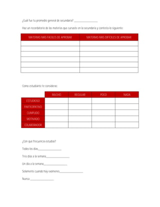 ¿Cuál fue tu promedio general de secundaria? _______________

Haz un recordatorio de las materias que cursaste en la secundaria y contesta lo siguiente:

     MATERIAS MÁS FÁCILES DE APROBAR                     MATERIAS MÁS DIFÍCILES DE APROBAR




Como estudiante te consideras:

                          MUCHO               REGULAR                POCO                    NADA
   ESTUDIOSO
 PARTICIPATIVO
    CUMPLIDO
   MOTIVADO
 COLABORADOR




¿Con qué frecuencia estudias?

Todos los días_______________

Tres días a la semana_______________

Un día a la semana_______________

Solamente cuando hay exámenes_______________

Nunca _______________
 