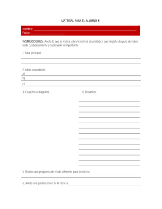 MATERIAL PARA EL ALUMNO #1

Nombre: _____________________________________________________________.
Fecha: ___________________.

INSTRUCCIONES: Anota lo que se indica sobre la noticia de periódico que elegiste después de haber
leído cuidadosamente y subrayado lo importante.

1. Idea principal:




2. Ideas secundarias:
a)
b)
c)

3. Esquema o diagrama:                               4. Resumen:




5. Realiza una propuesta de título diferente para la noticia.


6. Anota una palabra clave de la noticia
 