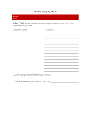 MATERIAL PARA EL ALUMNO #2

Nombre: _____________________________________________________________.
Fecha: ___________________.

INSTRUCCIONES: Tomando de referencia la noticia elegida en la sesión anterior, anota lo que
recuerdes según lo que se pide.

1. Esquema o diagrama:                                2. Resumen:




3. ¿Cuál fue tu propuesta de título diferente para la noticia?


4. ¿Cuál fue la palabra clave que le asignaste a la noticia?
 