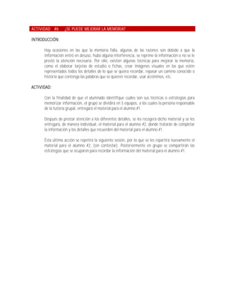 ACTIVIDAD #6      ¿SE PUEDE MEJORAR LA MEMORIA?

INTRODUCCIÓN:

      Hay ocasiones en las que la memoria falla, algunas de las razones son debido a que la
      información entró en desuso, hubo alguna interferencia, se reprime la información o no se le
      prestó la atención necesaria. Por ello, existen algunas técnicas para mejorar la memoria,
      como el elaborar tarjetas de estudio o fichas, crear imágenes visuales en las que estén
      representados todos los detalles de lo que se quiera recordar, repasar un camino conocido o
      historia que contenga las palabras que se quieren recordar, usar acrónimos, etc.

ACTIVIDAD:

      Con la finalidad de que el alumnado identifique cuáles son sus técnicas o estrategias para
      memorizar información, el grupo se dividirá en 5 equipos, a los cuales la persona responsable
      de la tutoría grupal, entregará el material para el alumno #1.

      Después de prestar atención a los diferentes detalles, se les recogerá dicho material y se les
      entregará, de manera individual, el material para el alumno #2, donde tratarán de completar
      la información y los detalles que recuerden del material para el alumno #1.

      Ésta última acción se repetirá la siguiente sesión, por lo que se les repartirá nuevamente el
      material para el alumno #2, (sin contestar). Posteriormente en grupo se compartirán las
      estrategias que se ocuparon para recordar la información del material para el alumno #1.
 