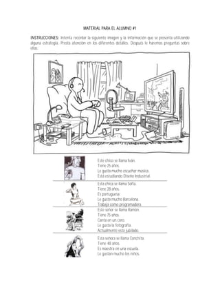 MATERIAL PARA EL ALUMNO #1

INSTRUCCIONES: Intenta recordar la siguiente imagen y la información que se presenta utilizando
alguna estrategia. Presta atención en los diferentes detalles. Después le haremos preguntas sobre
ellas:




                                        Este chico se llama Iván.
                                        Tiene 25 años.
                                        Le gusta mucho escuchar música.
                                        Está estudiando Diseño Industrial.
                                        Esta chica se llama Sofía.
                                        Tiene 28 años.
                                        Es portuguesa.
                                        Le gusta mucho Barcelona.
                                        Trabaja como programadora.
                                        Este señor se llama Ramón.
                                        Tiene 75 años.
                                        Canta en un coro.
                                        Le gusta la fotografía.
                                        Actualmente está jubilado.
                                        Esta señora se llama Conchita.
                                        Tiene 48 años.
                                        Es maestra en una escuela.
                                        Le gustan mucho los niños.
 