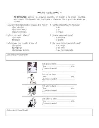 MATERIAL PARA EL ALUMNO #2

          INSTRUCCIONES: Contesta las preguntas siguientes, en relación a la imagen presentada
          anteriormente. Posteriormente, trata de completar la información faltante y anota los detalles que
          recuerdes.
1. ¿Qué actividad está realizado el personaje de la imagen?      4. ¿Cuántas lámparas hay en la habitación?
        a) ver televisión                                                a) dos
        b) dormir en el sillón                                           b) una
        c) jugar videojuegos                                             c) ninguna
2. ¿Cómo se encuentra la laptop?                                 5. ¿Cómo se encuentra la laptop?
       a) encendida                                                     a) encendida
       b) apagada                                                       b) apagada
3. ¿Qué imagen tiene el cuadro de la pared?                      6. ¿Qué imagen tiene el cuadro de la pared?
        a) un paisaje                                                    a) un paisaje
        b) una pareja                                                    b) una pareja
        c) una imagen abstracta                                          c) una imagen abstracta

¿Qué estrategias has utilizado?



                                                   Este chico se llama ....................................
                                                   Tiene .............................................. años.
                                                   ¿Qué más recuerdas? ..................................
                                                   ................................................................
                                                   Esta chica se llama ....................................
                                                   Tiene .............................................. años.
                                                   ¿Qué más recuerdas? ..................................
                                                   ................................................................
                                                   ................................................................
                                                   Este señor se llama ..................................
                                                   Tiene .............................................. años.
                                                   ¿Qué más recuerdas? ..................................
                                                   ................................................................
                                                   ................................................................
                                                   Esta señora se llama ..................................
                                                   Tiene .............................................. años.
                                                   ¿Qué más recuerdas? ..................................
                                                   ................................................................

¿Qué estrategias has utilizado?
 
