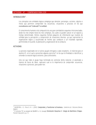 ACTIVIDAD #7           COMPRENDER PARA LEER

INTRODUCCIÓN16:

         Los conceptos son entidades lógicas complejas que denotan: personajes, acciones, objetos o
         metas que permiten comprender las secuencias, situaciones o procesos en los que


         El conocimiento humano está compuesto de una gran cantidad de esquemas interconectados,
         desde los más simples hasta los más complejos, los cuales se pueden ubicar en un espacio y
         tiempo determinado. Dichos esquemas forman paquetes de información que resultan de
         utilidad para la percepción y comprensión de situaciones diversas, ya que representan la
         organización lógica y secuenciada de hechos que conducen a un resultado esperado,
         permitiendo el recuerdo, la planeación y organización de la conducta.

ACTIVIDAD:

         La persona responsable de la tutoría grupal entregará a cada estudiante, el material para el
         alumno #1, en el cual se presentan algunos ejercicios en los que la finalidad es identificar y
         entender la relación lógica existente, para contestarlos.

         Una vez que todo el grupo haya terminado de contestar dicho material, el alumnado a
         manera de lluvia de ideas, expresará cual es la importancia de comprender secuencias,
         situaciones o procesos, para poder leer.




16
  SACRISTÁN, J. G.; Pérez G. A. I.; (2002); Comprender y Transformar la Enseñanza.; Undécima ed.; Ediciones Morata;
Madrid.

  El ejer                                                Orientación Educativa II. Colegio de Bachilleres Chiapas.;
Pearson Educación; p.p. 73.
 