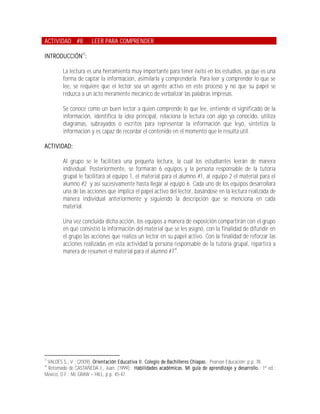 ACTIVIDAD #8          LEER PARA COMPRENDER

INTRODUCCIÓN17:

        La lectura es una herramienta muy importante para tener éxito en los estudios, ya que es una
        forma de captar la información, asimilarla y comprenderla. Para leer y comprender lo que se
        lee, se requiere que el lector sea un agente activo en este proceso y no que su papel se
        reduzca a un acto meramente mecánico de verbalizar las palabras impresas.

        Se conoce como un buen lector a quien comprende lo que lee, entiende el significado de la
        información, identifica la idea principal, relaciona la lectura con algo ya conocido, utiliza
        diagramas, subrayados o escritos para representar la información que leyó, sintetiza la
        información y es capaz de recordar el contenido en el momento que le resulta útil.

ACTIVIDAD:

        Al grupo se le facilitará una pequeña lectura, la cual los estudiantes leerán de manera
        individual. Posteriormente, se formarán 6 equipos y la persona responsable de la tutoría
        grupal le facilitará al equipo 1, el material para el alumno #1, al equipo 2 el material para el
        alumno #2 y así sucesivamente hasta llegar al equipo 6. Cada uno de los equipos desarrollará
        una de las acciones que implica el papel activo del lector, basándose en la lectura realizada de
        manera individual anteriormente y siguiendo la descripción que se menciona en cada
        material.

        Una vez concluida dicha acción, los equipos a manera de exposición compartirán con el grupo
        en qué consistió la información del material que se les asignó, con la finalidad de difundir en
        el grupo las acciones que realiza un lector en su papel activo. Con la finalidad de reforzar las
        acciones realizadas en esta actividad la persona responsable de la tutoría grupal, repartirá a
        manera de resumen el material para el alumno #718.




17
 VALDÉS S., V.; (2009); Orientación Educativa II. Colegio de Bachilleres Chiapas.; Pearson Educación; p.p. 78.
18
 Retomado de CASTAÑEDA J., Juan; (1999); Habilidades académicas. Mi guía de aprendizaje y desarrollo.; 1ª ed.;
México, D.F.; Mc GRAW HILL, p.p. 45-47.
 