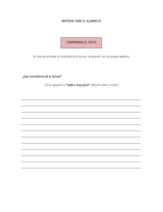 MATERIAL PARA EL ALUMNO #1




                                     CONPRENDER EL TEXTO



        Se trata de entender el contenido de la lectura, de ponerlo con sus propias palabras.




¿Qué entendieron de la lectura?

                 (Si la respuesta es nada o muy poco , deberán volver a leerla.)
 