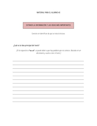 MATERIAL PARA EL ALUMNO #2




                   EXTRAER LA INFORMACIÓN Y LAS IDEAS MÁS IMPORTANTES



                          Consiste en identificar de qué se trata la lectura.




¿Cuál es la idea principal del texto?

    (Si la respuesta es       , se puede deber a que hay palabras que no conoces. Búscalas en un
                                 diccionario y vuelve a leer el texto.)
 
