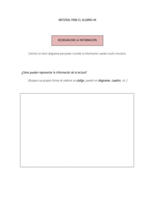 MATERIAL PARA EL ALUMNO #4




                               REORGANIZAR LA INFORMACIÓN



     Consiste en hacer diagramas para poder recordar la información cuando resulte necesario.




¿Cómo pueden representar la información de la lectura?

     (Busquen sus propias formas de elaborar un código, pueden ser diagramas, cuadros, etc.)
 