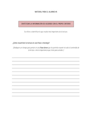 MATERIAL PARA EL ALUMNO #5




            SINTETIZAR LA INFORMACIÓN DE ACUERDO CON EL PROPIO CRITERIO



                Se refiere a identificar lo que resulta más importante de la lectura.




¿Cómo resumirían la lectura en una frase o moraleja?

(Dediquen un tiempo para pensar en una frase breve que les permita resumir no sólo el contenido de
                     la lectura, sino la importancia que tiene para ustedes.)
 