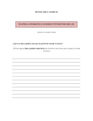 MATERIAL PARA EL ALUMNO #6




        RECUPERAR LA INFORMACIÓN EN UN MOMENTO POSTERIOR PARA DARLE USO



                                   Consiste en recordar lo leído.




¿Cuál es la idea o palabras clave que les permitirán recordar la lectura ?

(Definan algunas ideas o palabras importantes que funcionen como claves que les ayuden a recordar
                                           la lectura.)
 
