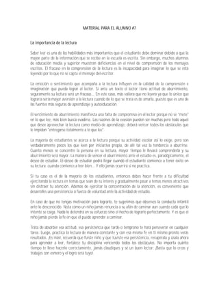 MATERIAL PARA EL ALUMNO #7


La importancia de la lectura

Saber leer es una de las habilidades más importantes que el estudiante debe dominar debido a que la
mayor parte de la información que se recibe en la escuela es escrita. Sin embargo, muchos alumnos
de educación media y superior muestran deficiencias en el nivel de comprensión de los mensajes
escritos. El fracaso en la comprensión de la lectura es la incapacidad para imaginar lo que se está
leyendo por lo que no se capta el mensaje del escritor.

La emoción o sentimiento que acompaña a la lectura influyen en la calidad de la comprensión e
imaginación que pueda lograr el lector. Si ante un texto el lector tiene actitud de aburrimiento,
seguramente su lectura será un fracaso... En este caso, más valiera que no leyera ya que lo único que
lograría sería mayor aversión a la lectura cuando de lo que se trata es de amarla, puesto que es una de
las fuentes más seguras de aprendizaje y autoeducación.

El sentimiento de aburrimiento manifiesta una falta de compromiso en el lector porque no se "mete"
en lo que lee, más bien busca evadirse. Las razones de la evasión pueden ser muchas pero todo aquel
que desee aprovechar la lectura como medio de aprendizaje, deberá vencer todos los obstáculos que
le impidan "entregarse totalmente a lo que lee".

La mayoría de estudiantes se acerca a la lectura porque su actividad escolar así lo exige, pero son
verdaderamente pocos los que leen por iniciativa propia, de allí tal vez la tendencia a aburrirse.
Cuanto menos se concentre la persona en su lectura, mayor tiempo le llevará comprenderla y su
aburrimiento será mayor. La manera de vencer el aburrimiento ante el estudio es, paradójicamente, el
deseo de estudiar. El deseo de estudiar podrá llegar cuando el estudiante comience a tener éxito en
su lectura; cuando comience a leer bien... Y ello jamás ocurrirá si no practica.

Si tu caso es el de la mayoría de los estudiantes, entonces debes hacer frente a tu dificultad
ejercitando la lectura en temas que sean de tu interés y gradualmente pasar a temas menos atractivos
sin distraer tu atención. Además de ejercitar la concentración de la atención, es conveniente que
desarrolles una persistencia o fuerza de voluntad ante la actividad de estudio.

En caso de que no tengas motivación para lograrlo, te sugerimos que observes la conducta infantil
ante lo desconocido. Nota cómo un niño jamás renuncia a su afán de caminar aun cuando cada que lo
intente se caiga. Nada lo detendrá en su esfuerzo sino el hecho de lograrlo perfectamente. Y es que el
niño jamás pierde la fe en que él puede aprender a caminar.

Trata de absorber esa actitud, esa persistencia que tarde o temprano te hará perseverar en cualquier
tarea. Luego, practica la lectura de manera constante y con esa misma fe en ti mismo pronto verás
resultados. ¡Es más!, recuerda que fuiste niño y que tuviste esa persistencia, recupérala y úsala ahora
para aprender a leer, fortalece tu disciplina venciendo todos los obstáculos. No importa cuánto
tiempo te lleve hacerlo correctamente, jamás claudiques y sé un buen lector: ¡Basta que lo creas y
trabajes con esmero y el logro será tuyo!.
 
