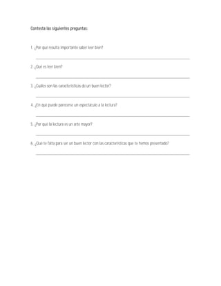 Contesta las siguientes preguntas:



1. ¿Por qué resulta importante saber leer bien?

   _______________________________________________________________________

2. ¿Qué es leer bien?

   _______________________________________________________________________

3. ¿Cuáles son las características de un buen lector?

   _______________________________________________________________________

4. ¿En qué puede parecerse un espectáculo a la lectura?

   _______________________________________________________________________

5. ¿Por qué la lectura es un arte mayor?

   _______________________________________________________________________

6. ¿Qué te falta para ser un buen lector con las características que te hemos presentado?

   _______________________________________________________________________
 