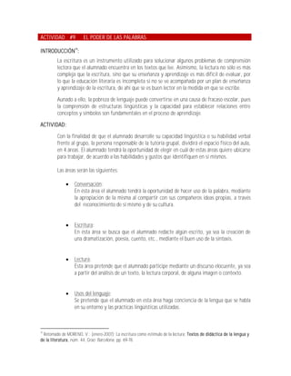 ACTIVIDAD #9           EL PODER DE LAS PALABRAS

INTRODUCCIÓN19:
         La escritura es un instrumento utilizado para solucionar algunos problemas de comprensión
         lectora que el alumnado encuentra en los textos que lee. Asimismo, la lectura no sólo es más
         compleja que la escritura, sino que su enseñanza y aprendizaje es más difícil de evaluar, por
         lo que la educación literaria es incompleta si no se ve acompañada por un plan de enseñanza
         y aprendizaje de la escritura, de ahí que se es buen lector en la medida en que se escribe.

         Aunado a ello, la pobreza de lenguaje puede convertirse en una causa de fracaso escolar, pues
         la comprensión de estructuras lingüísticas y la capacidad para establecer relaciones entre
         conceptos y símbolos son fundamentales en el proceso de aprendizaje.

ACTIVIDAD:

         Con la finalidad de que el alumnado desarrolle su capacidad lingüística o su habilidad verbal
         frente al grupo, la persona responsable de la tutoría grupal, dividirá el espacio físico del aula,
         en 4 áreas. El alumnado tendrá la oportunidad de elegir en cuál de estas áreas quiere ubicarse
         para trabajar, de acuerdo a las habilidades y gustos que identifiquen en sí mismos.

         Las áreas serán las siguientes:

                 Conversación:
                  En ésta área el alumnado tendrá la oportunidad de hacer uso de la palabra, mediante
                  la apropiación de la misma al compartir con sus compañeros ideas propias, a través
                  del reconocimiento de sí mismo y de su cultura.


                 Escritura:
                  En ésta área se busca que el alumnado redacte algún escrito, ya sea la creación de
                  una dramatización, poesía, cuento, etc., mediante el buen uso de la sintaxis.


                 Lectura:
                  Ésta área pretende que el alumnado participe mediante un discurso elocuente, ya sea
                  a partir del análisis de un texto, la lectura corporal, de alguna imagen o contexto.


                 Usos del lenguaje:
                  Se pretende que el alumnado en esta área haga conciencia de la lengua que se habla
                  en su entorno y las prácticas lingüísticas utilizadas.



19
 Retomado de MORENO, V.; (enero-2007); La escritura como estímulo de la lectura; Textos de didáctica de la lengua y
de la literatura, núm. 44, Grao; Barcelona; pp. 69-78.
 