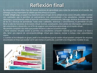 Reflexión final
La educación virtual ofrece hoy día nuevas opciones de aprendizaje para todas las personas en el mundo. Sin
embargo, es muy importante la calidad que ésta ofrezca al usuario.
El tutor virtual juega un papel muy importante para el logro de la calidad en los cursos virtuales; deberá contar
con cualidades que le permitan un acercamiento más personalizado a los estudiantes. Además manejar
destrezas y conocimientos sobre el tema de conocimiento, comunicación, liderazgo, técnicas de evaluación, uso
de las Tic y técnicas de aprendizaje. Todas estas cualidades, destrezas y conocimientos, le permitirán al tutor
llevar a cabo las funciones de la tutoría virtual: motivar, socialización, intercambio de información, construcción
del conocimiento y desarrollo, con el fin de asegurar una enseñanza-aprendizaje en el mundo virtual.
Me permito compartir dos ideas que pueden llevarse a cabo en la tutoría virtual:
1. Tener sesiones virtuales donde se permita a los estudiantes compartir material que han creado y en base a
ello, tener una especie de conversación-diálogo virtual para mejorar, recrear e incluso crear conocimiento
nuevo.
2. Cuando se ha trabajado en grupo, pedir a los estudiantes que en sesión virtual puedan compartir los recursos
encontrados en línea que puedan servir para temas en particular, y permitir a los integrantes modelar el uso.
 