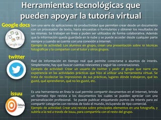 Herramientas tecnológicas que
pueden apoyar la tutoría virtual
Son una serie de aplicaciones de productividad que permiten crear desde un documento
con un procesador de texto, hasta encuestas o formularios y obtener los resultados de
las mismas. Se trabajan en línea y puden ser utilizados de forma colaborativa. Además
que la información queda guardada en la nube y se puede acceder desde cualquier parte
siempre y cuando se cuente con una conexión a internet.
Ejemplo de actividad: Los alumnos en grupo, crean una presentación sobre 10 técnicas
fotográficas y la comparten con el tutor y otros grupos.
Red de información en tiempo real que permite conectarse a asuntos de interés.
Simplemente, hay que buscar cuentas relevantes y seguir las conversaciones.
Ejemplo de actividad: Crear un usuario de twitter y pedir al grupo que narre una
experiencia en las actividades prácticas que hizo al utilizar una herramienta virtual. Se
trata de recolectar las impresiones de sus prácticas, lugares dónde trabajaron, qué les
gustó, qué aprendieron, qué no les gustó, etc.
Es una herramienta en línea la cual permite compartir documentos en el Internet, brinda
un formato tipo revista a los documentos los cuales se pueden apreciar con una
personalización profesional. Se puede publicar etiquetando puntos de interés para así
compartir categorías con revistas de todo el mundo, incluyendo de tipo comercial.
Ejemplo de actividad: Crear una revista sobre principales elementos en una fotografía, y
subirla a la red a través de issuu, para compartirla con el resto del grupo.
 