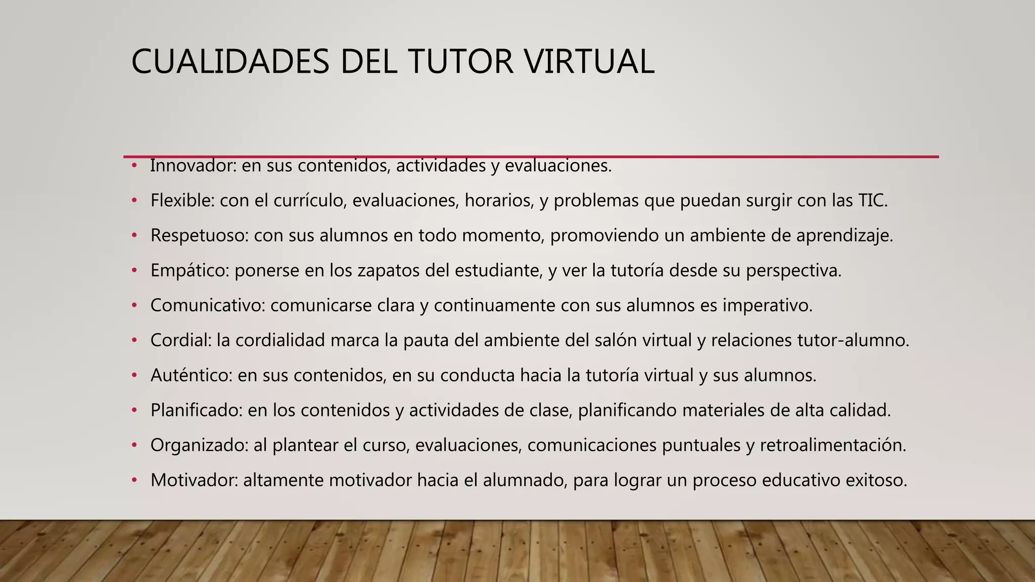CUALIDADES DEL TUTOR VIRTUAL
• Innovador: en sus contenidos, actividades y evaluaciones.
• Flexible: con el currículo, evaluaciones, horarios, y problemas que puedan surgir con las TIC.
• Respetuoso: con sus alumnos en todo momento, promoviendo un ambiente de aprendizaje.
• Empático: ponerse en los zapatos del estudiante, y ver la tutoría desde su perspectiva.
• Comunicativo: comunicarse clara y continuamente con sus alumnos es imperativo.
• Cordial: la cordialidad marca la pauta del ambiente del salón virtual y relaciones tutor-alumno.
• Auténtico: en sus contenidos, en su conducta hacia la tutoría virtual y sus alumnos.
• Planificado: en los contenidos y actividades de clase, planificando materiales de alta calidad.
• Organizado: al plantear el curso, evaluaciones, comunicaciones puntuales y retroalimentación.
• Motivador: altamente motivador hacia el alumnado, para lograr un proceso educativo exitoso.
 