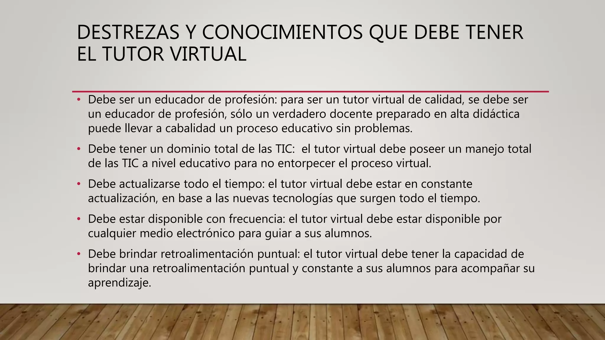 DESTREZAS Y CONOCIMIENTOS QUE DEBE TENER
EL TUTOR VIRTUAL
• Debe ser un educador de profesión: para ser un tutor virtual de calidad, se debe ser
un educador de profesión, sólo un verdadero docente preparado en alta didáctica
puede llevar a cabalidad un proceso educativo sin problemas.
• Debe tener un dominio total de las TIC: el tutor virtual debe poseer un manejo total
de las TIC a nivel educativo para no entorpecer el proceso virtual.
• Debe actualizarse todo el tiempo: el tutor virtual debe estar en constante
actualización, en base a las nuevas tecnologías que surgen todo el tiempo.
• Debe estar disponible con frecuencia: el tutor virtual debe estar disponible por
cualquier medio electrónico para guiar a sus alumnos.
• Debe brindar retroalimentación puntual: el tutor virtual debe tener la capacidad de
brindar una retroalimentación puntual y constante a sus alumnos para acompañar su
aprendizaje.
 