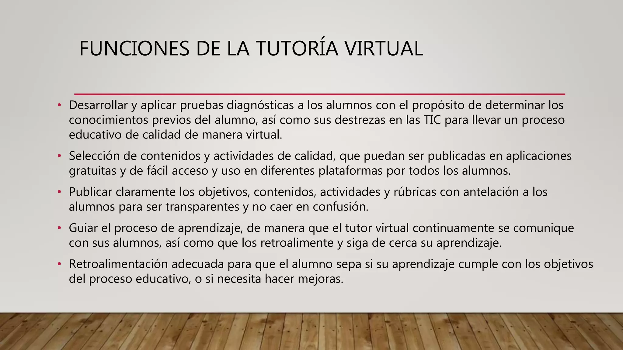 FUNCIONES DE LA TUTORÍA VIRTUAL
• Desarrollar y aplicar pruebas diagnósticas a los alumnos con el propósito de determinar los
conocimientos previos del alumno, así como sus destrezas en las TIC para llevar un proceso
educativo de calidad de manera virtual.
• Selección de contenidos y actividades de calidad, que puedan ser publicadas en aplicaciones
gratuitas y de fácil acceso y uso en diferentes plataformas por todos los alumnos.
• Publicar claramente los objetivos, contenidos, actividades y rúbricas con antelación a los
alumnos para ser transparentes y no caer en confusión.
• Guiar el proceso de aprendizaje, de manera que el tutor virtual continuamente se comunique
con sus alumnos, así como que los retroalimente y siga de cerca su aprendizaje.
• Retroalimentación adecuada para que el alumno sepa si su aprendizaje cumple con los objetivos
del proceso educativo, o si necesita hacer mejoras.
 