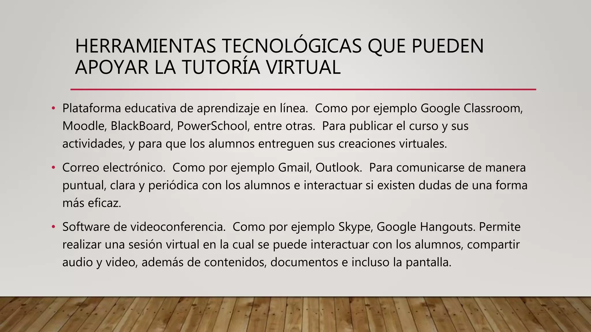 HERRAMIENTAS TECNOLÓGICAS QUE PUEDEN
APOYAR LA TUTORÍA VIRTUAL
• Plataforma educativa de aprendizaje en línea. Como por ejemplo Google Classroom,
Moodle, BlackBoard, PowerSchool, entre otras. Para publicar el curso y sus
actividades, y para que los alumnos entreguen sus creaciones virtuales.
• Correo electrónico. Como por ejemplo Gmail, Outlook. Para comunicarse de manera
puntual, clara y periódica con los alumnos e interactuar si existen dudas de una forma
más eficaz.
• Software de videoconferencia. Como por ejemplo Skype, Google Hangouts. Permite
realizar una sesión virtual en la cual se puede interactuar con los alumnos, compartir
audio y video, además de contenidos, documentos e incluso la pantalla.
 