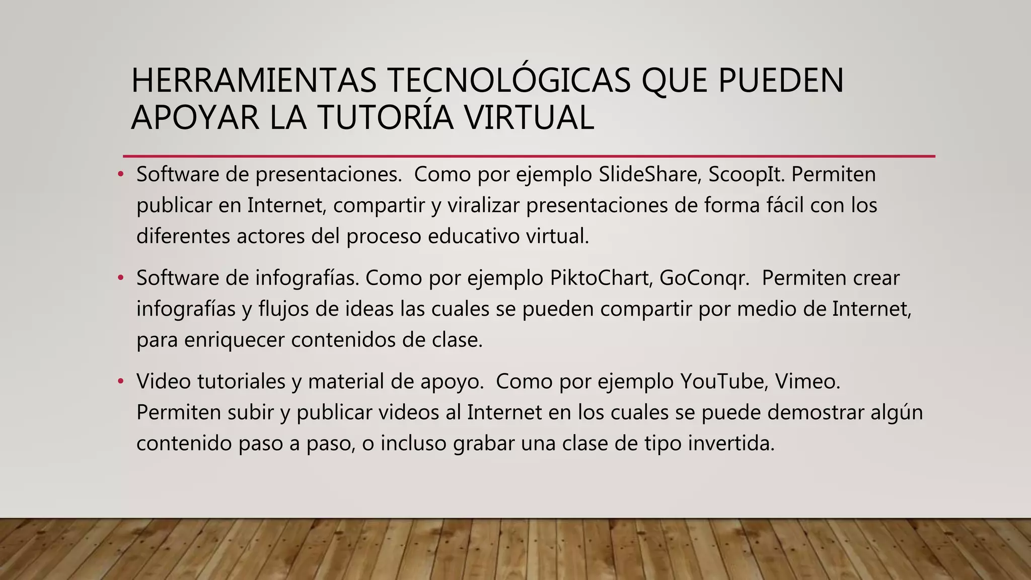 HERRAMIENTAS TECNOLÓGICAS QUE PUEDEN
APOYAR LA TUTORÍA VIRTUAL
• Software de presentaciones. Como por ejemplo SlideShare, ScoopIt. Permiten
publicar en Internet, compartir y viralizar presentaciones de forma fácil con los
diferentes actores del proceso educativo virtual.
• Software de infografías. Como por ejemplo PiktoChart, GoConqr. Permiten crear
infografías y flujos de ideas las cuales se pueden compartir por medio de Internet,
para enriquecer contenidos de clase.
• Video tutoriales y material de apoyo. Como por ejemplo YouTube, Vimeo.
Permiten subir y publicar videos al Internet en los cuales se puede demostrar algún
contenido paso a paso, o incluso grabar una clase de tipo invertida.
 