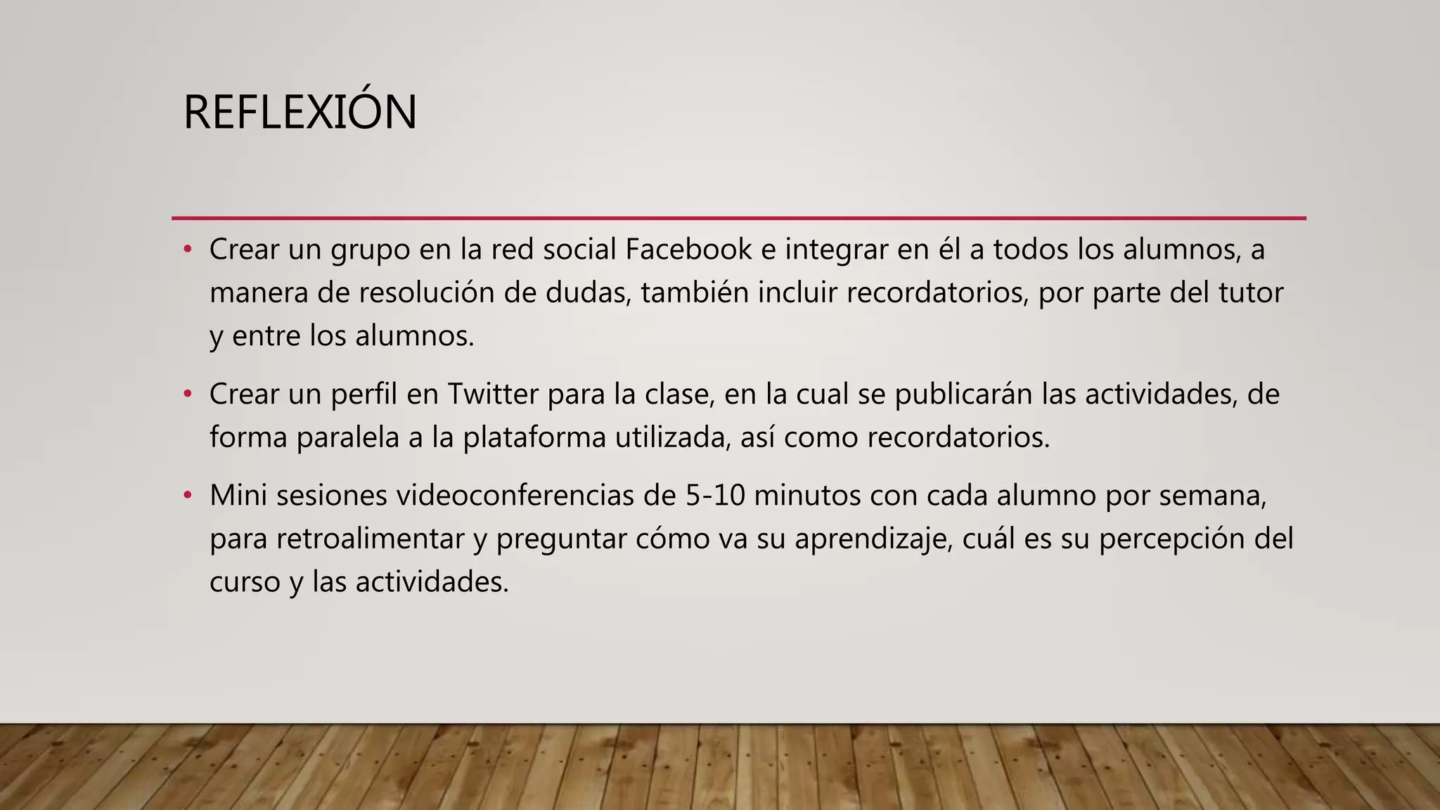 REFLEXIÓN
• Crear un grupo en la red social Facebook e integrar en él a todos los alumnos, a
manera de resolución de dudas, también incluir recordatorios, por parte del tutor
y entre los alumnos.
• Crear un perfil en Twitter para la clase, en la cual se publicarán las actividades, de
forma paralela a la plataforma utilizada, así como recordatorios.
• Mini sesiones videoconferencias de 5-10 minutos con cada alumno por semana,
para retroalimentar y preguntar cómo va su aprendizaje, cuál es su percepción del
curso y las actividades.
 