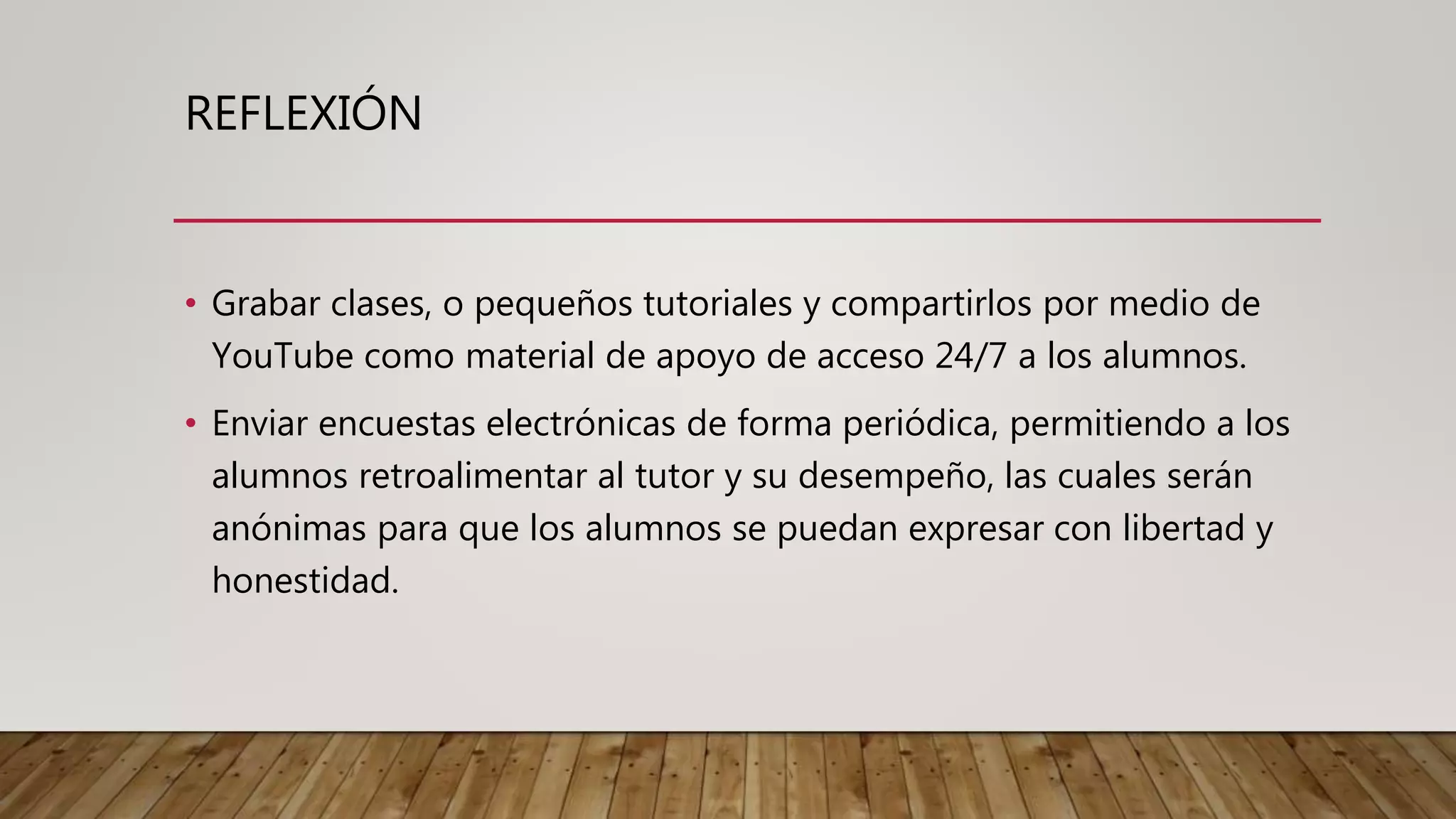 REFLEXIÓN
• Grabar clases, o pequeños tutoriales y compartirlos por medio de
YouTube como material de apoyo de acceso 24/7 a los alumnos.
• Enviar encuestas electrónicas de forma periódica, permitiendo a los
alumnos retroalimentar al tutor y su desempeño, las cuales serán
anónimas para que los alumnos se puedan expresar con libertad y
honestidad.
 