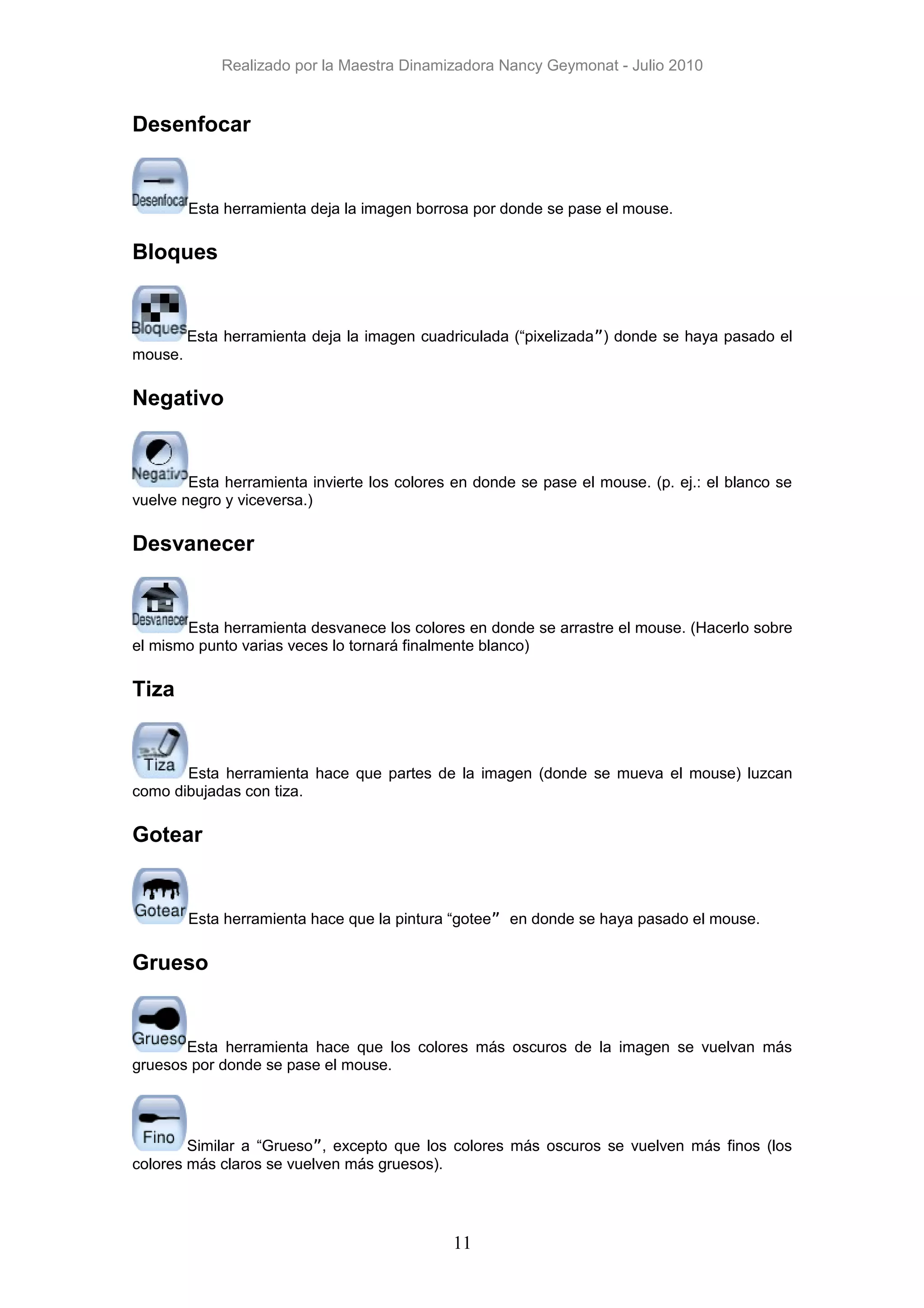 Realizado por la Maestra Dinamizadora Nancy Geymonat - Julio 2010


Desenfocar


         Esta herramienta deja la imagen borrosa por donde se pase el mouse.

Bloques


         Esta herramienta deja la imagen cuadriculada (“pixelizada”) donde se haya pasado el
mouse.

Negativo


        Esta herramienta invierte los colores en donde se pase el mouse. (p. ej.: el blanco se
vuelve negro y viceversa.)

Desvanecer


       Esta herramienta desvanece los colores en donde se arrastre el mouse. (Hacerlo sobre
el mismo punto varias veces lo tornará finalmente blanco)

Tiza


       Esta herramienta hace que partes de la imagen (donde se mueva el mouse) luzcan
como dibujadas con tiza.

Gotear


         Esta herramienta hace que la pintura “gotee” en donde se haya pasado el mouse.

Grueso


       Esta herramienta hace que los colores más oscuros de la imagen se vuelvan más
gruesos por donde se pase el mouse.




        Similar a “Grueso”, excepto que los colores más oscuros se vuelven más finos (los
colores más claros se vuelven más gruesos).




                                             11
 