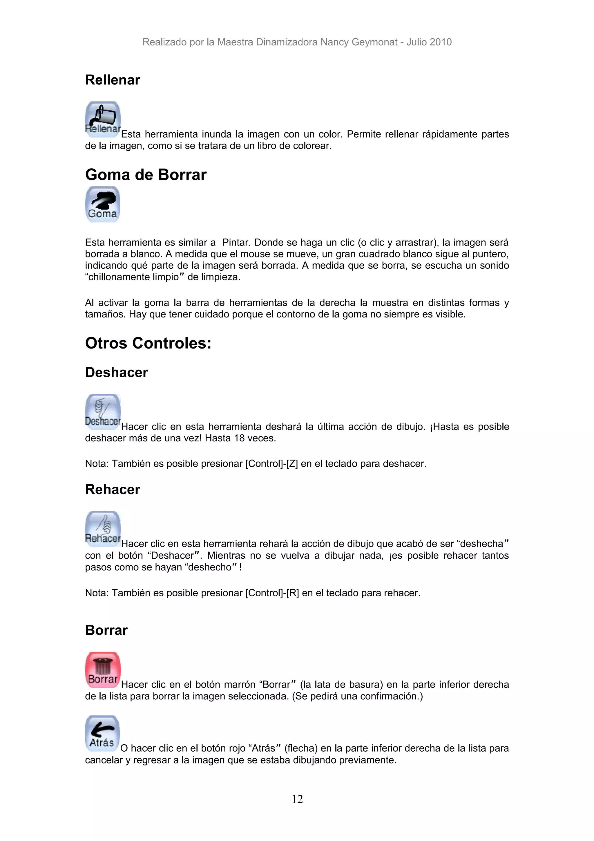 Realizado por la Maestra Dinamizadora Nancy Geymonat - Julio 2010


Rellenar


        Esta herramienta inunda la imagen con un color. Permite rellenar rápidamente partes
de la imagen, como si se tratara de un libro de colorear.


Goma de Borrar



Esta herramienta es similar a Pintar. Donde se haga un clic (o clic y arrastrar), la imagen será
borrada a blanco. A medida que el mouse se mueve, un gran cuadrado blanco sigue al puntero,
indicando qué parte de la imagen será borrada. A medida que se borra, se escucha un sonido
“chillonamente limpio” de limpieza.

Al activar la goma la barra de herramientas de la derecha la muestra en distintas formas y
tamaños. Hay que tener cuidado porque el contorno de la goma no siempre es visible.


Otros Controles:
Deshacer


       Hacer clic en esta herramienta deshará la última acción de dibujo. ¡Hasta es posible
deshacer más de una vez! Hasta 18 veces.

Nota: También es posible presionar [Control]-[Z] en el teclado para deshacer.

Rehacer


        Hacer clic en esta herramienta rehará la acción de dibujo que acabó de ser “deshecha”
con el botón “Deshacer”. Mientras no se vuelva a dibujar nada, ¡es posible rehacer tantos
pasos como se hayan “deshecho”!

Nota: También es posible presionar [Control]-[R] en el teclado para rehacer.


Borrar


          Hacer clic en el botón marrón “Borrar” (la lata de basura) en la parte inferior derecha
de la lista para borrar la imagen seleccionada. (Se pedirá una confirmación.)




       O hacer clic en el botón rojo “Atrás” (flecha) en la parte inferior derecha de la lista para
cancelar y regresar a la imagen que se estaba dibujando previamente.


                                                12
 