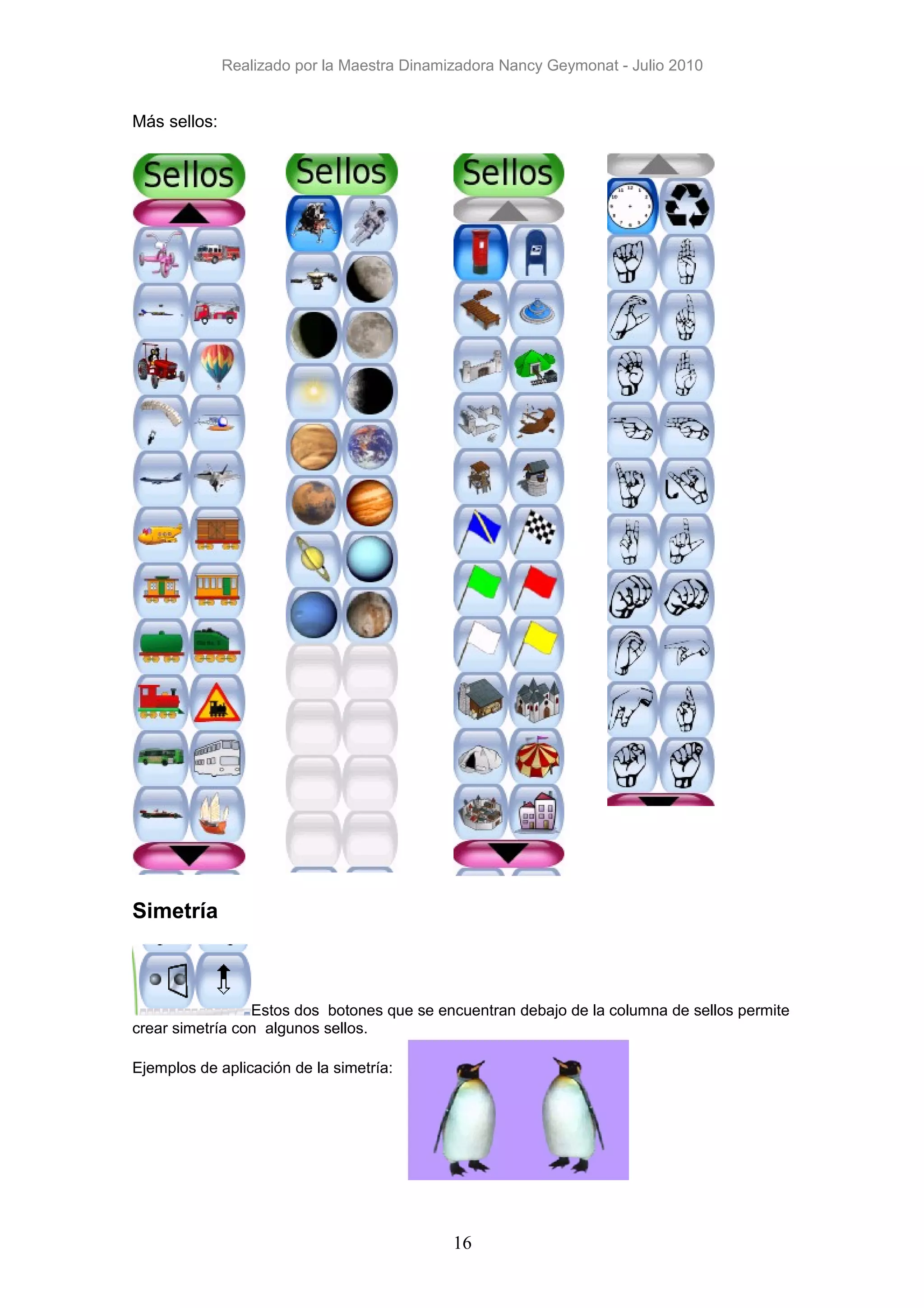 Realizado por la Maestra Dinamizadora Nancy Geymonat - Julio 2010


Más sellos:




Simetría



                 Estos dos botones que se encuentran debajo de la columna de sellos permite
crear simetría con algunos sellos.

Ejemplos de aplicación de la simetría:




                                             16
 