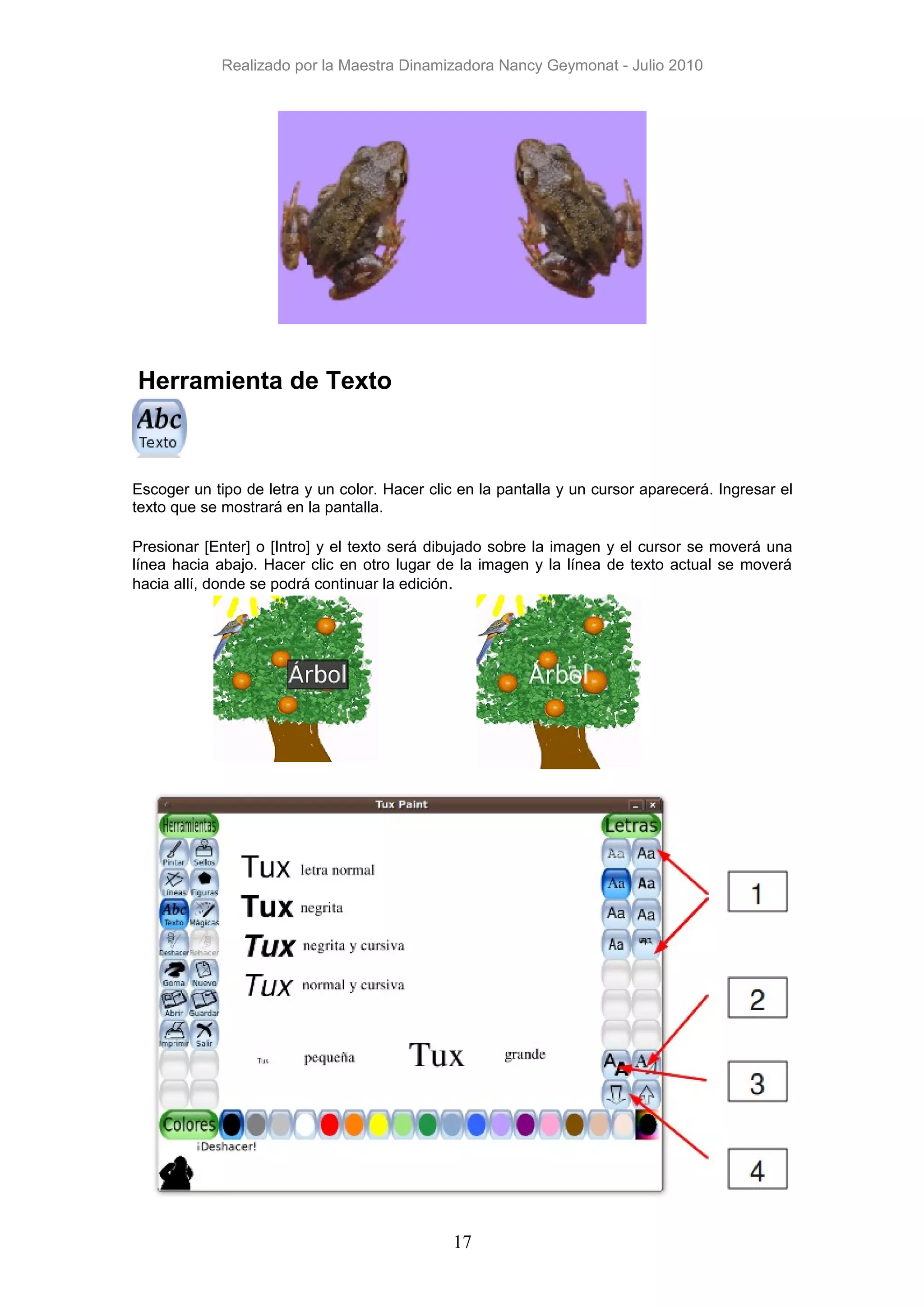 Realizado por la Maestra Dinamizadora Nancy Geymonat - Julio 2010




Herramienta de Texto



Escoger un tipo de letra y un color. Hacer clic en la pantalla y un cursor aparecerá. Ingresar el
texto que se mostrará en la pantalla.

Presionar [Enter] o [Intro] y el texto será dibujado sobre la imagen y el cursor se moverá una
línea hacia abajo. Hacer clic en otro lugar de la imagen y la línea de texto actual se moverá
hacia allí, donde se podrá continuar la edición.




                                               17
 
