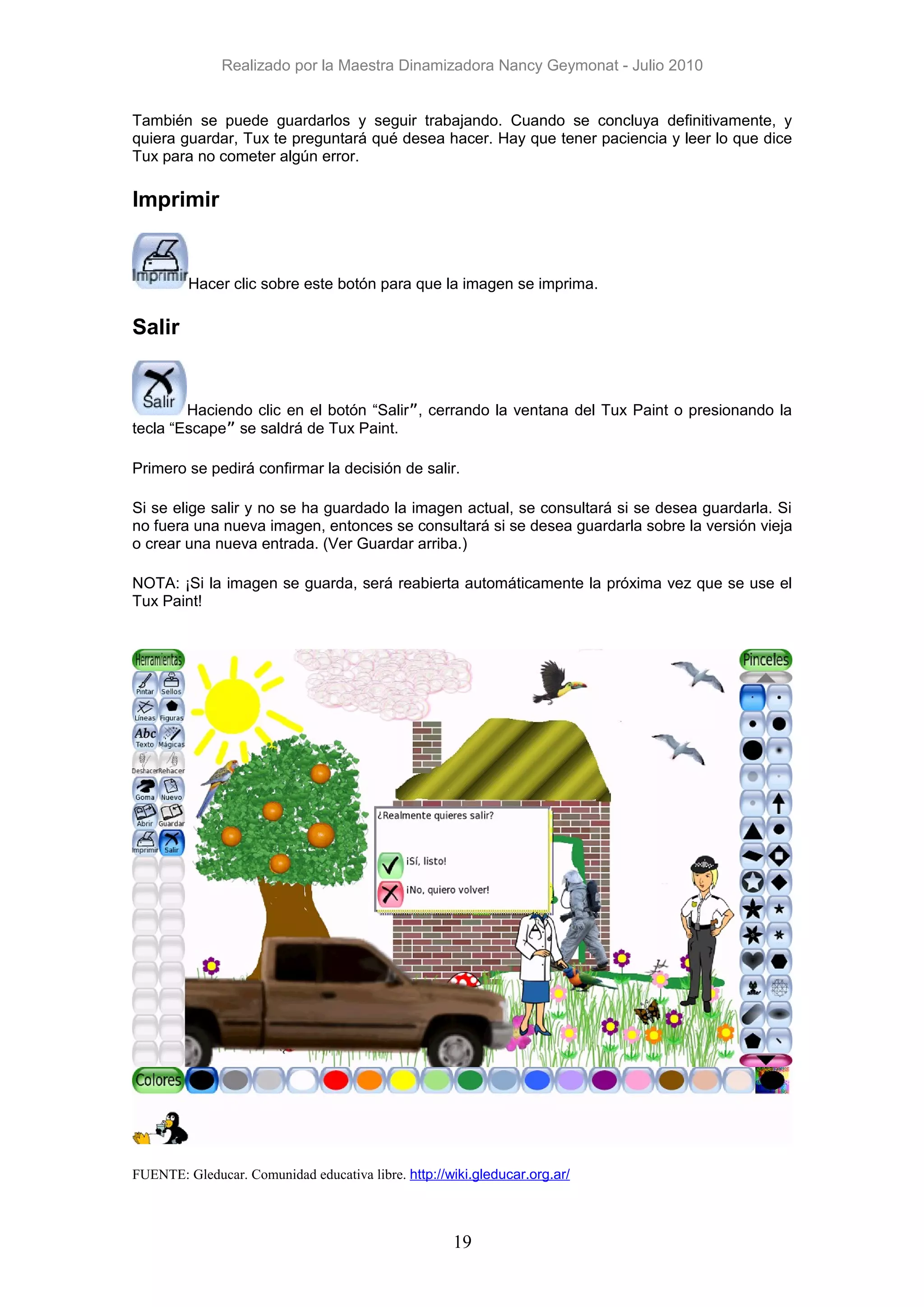 Realizado por la Maestra Dinamizadora Nancy Geymonat - Julio 2010


También se puede guardarlos y seguir trabajando. Cuando se concluya definitivamente, y
quiera guardar, Tux te preguntará qué desea hacer. Hay que tener paciencia y leer lo que dice
Tux para no cometer algún error.

Imprimir


         Hacer clic sobre este botón para que la imagen se imprima.

Salir


        Haciendo clic en el botón “Salir”, cerrando la ventana del Tux Paint o presionando la
tecla “Escape” se saldrá de Tux Paint.

Primero se pedirá confirmar la decisión de salir.

Si se elige salir y no se ha guardado la imagen actual, se consultará si se desea guardarla. Si
no fuera una nueva imagen, entonces se consultará si se desea guardarla sobre la versión vieja
o crear una nueva entrada. (Ver Guardar arriba.)

NOTA: ¡Si la imagen se guarda, será reabierta automáticamente la próxima vez que se use el
Tux Paint!




FUENTE: Gleducar. Comunidad educativa libre. http://wiki.gleducar.org.ar/



                                                     19
 