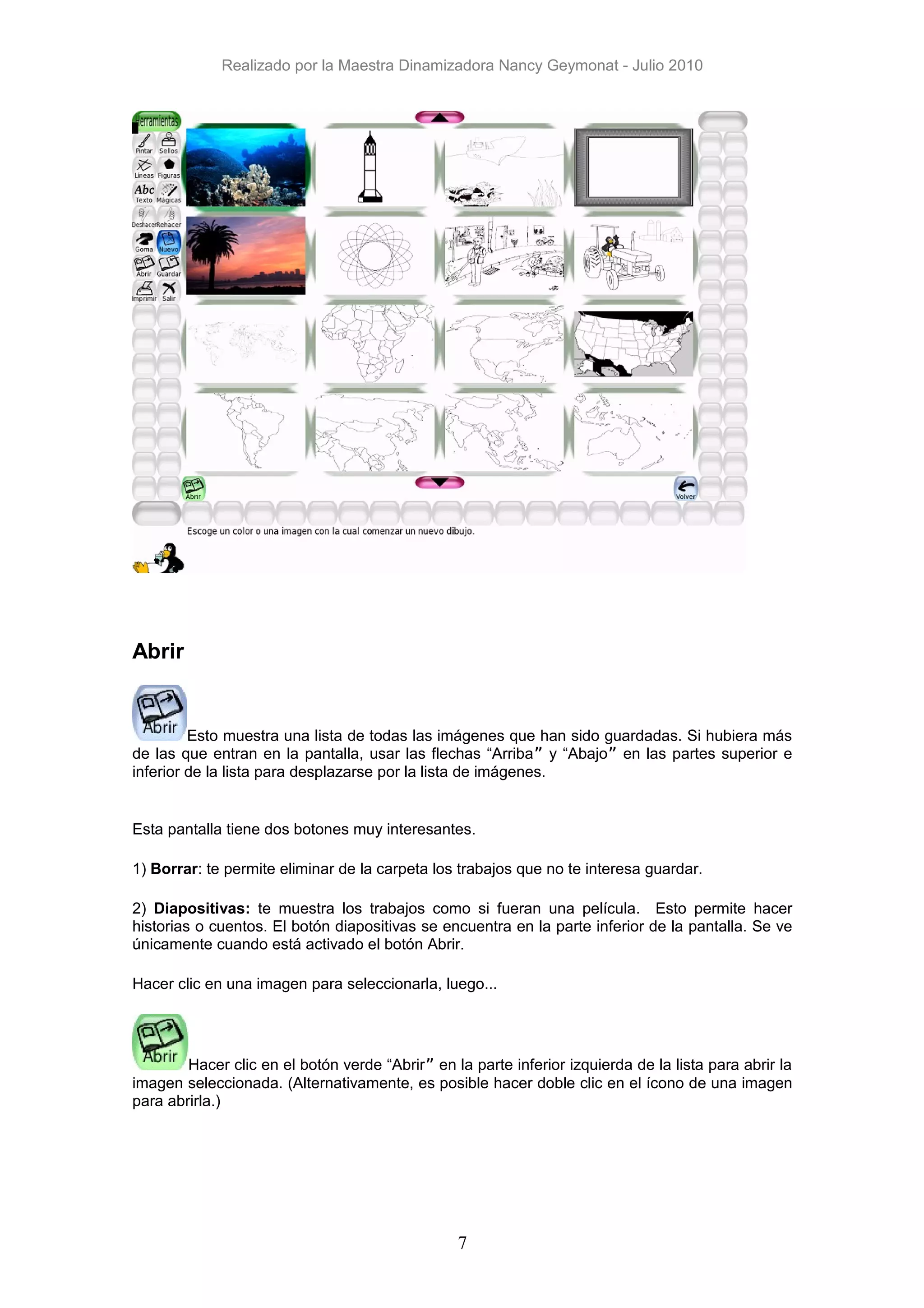 Realizado por la Maestra Dinamizadora Nancy Geymonat - Julio 2010




Abrir


         Esto muestra una lista de todas las imágenes que han sido guardadas. Si hubiera más
de las que entran en la pantalla, usar las flechas “Arriba” y “Abajo” en las partes superior e
inferior de la lista para desplazarse por la lista de imágenes.


Esta pantalla tiene dos botones muy interesantes.

1) Borrar: te permite eliminar de la carpeta los trabajos que no te interesa guardar.

2) Diapositivas: te muestra los trabajos como si fueran una película. Esto permite hacer
historias o cuentos. El botón diapositivas se encuentra en la parte inferior de la pantalla. Se ve
únicamente cuando está activado el botón Abrir.

Hacer clic en una imagen para seleccionarla, luego...




        Hacer clic en el botón verde “Abrir” en la parte inferior izquierda de la lista para abrir la
imagen seleccionada. (Alternativamente, es posible hacer doble clic en el ícono de una imagen
para abrirla.)




                                                 7
 