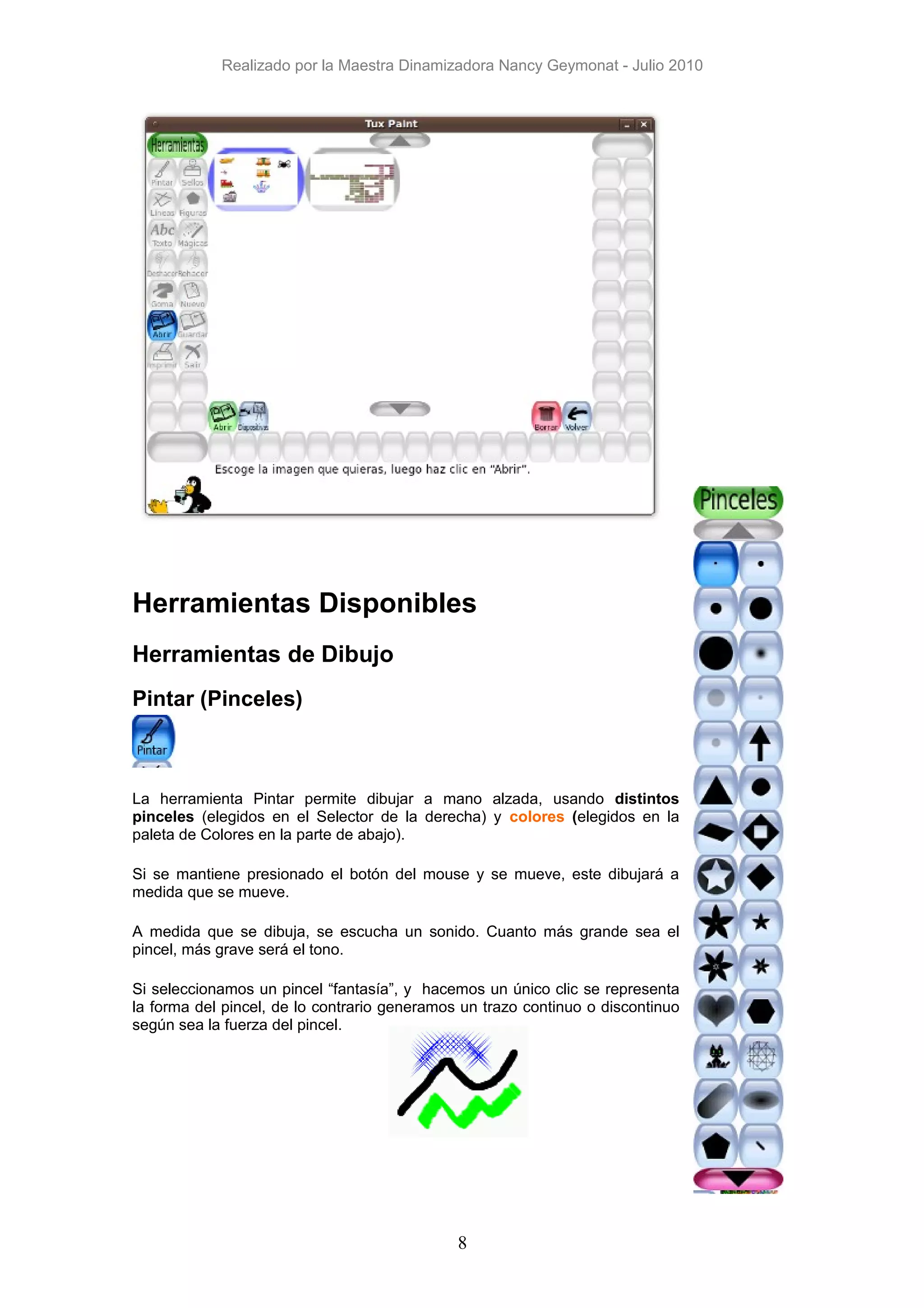 Realizado por la Maestra Dinamizadora Nancy Geymonat - Julio 2010




Herramientas Disponibles
Herramientas de Dibujo
Pintar (Pinceles)



La herramienta Pintar permite dibujar a mano alzada, usando distintos
pinceles (elegidos en el Selector de la derecha) y colores (elegidos en la
paleta de Colores en la parte de abajo).

Si se mantiene presionado el botón del mouse y se mueve, este dibujará a
medida que se mueve.

A medida que se dibuja, se escucha un sonido. Cuanto más grande sea el
pincel, más grave será el tono.

Si seleccionamos un pincel “fantasía”, y hacemos un único clic se representa
la forma del pincel, de lo contrario generamos un trazo continuo o discontinuo
según sea la fuerza del pincel.




                                              8
 