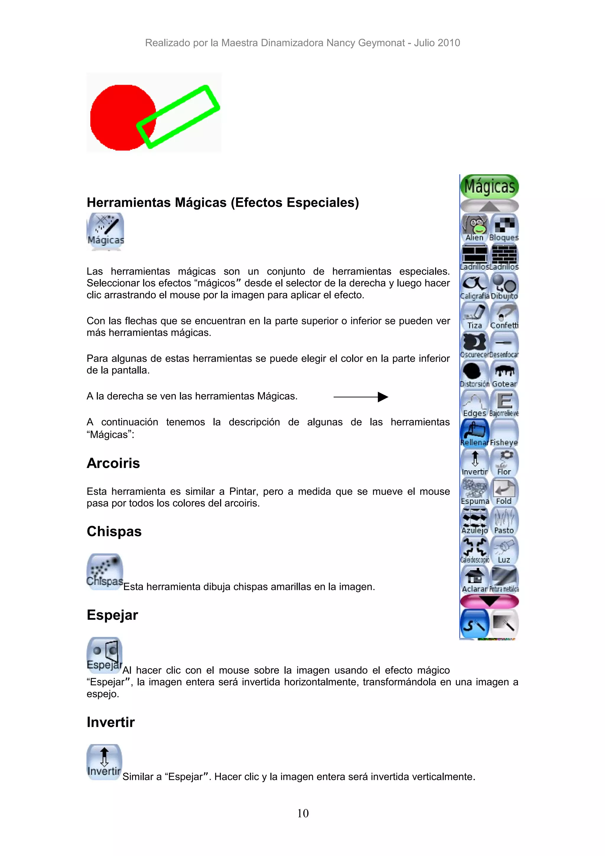 Realizado por la Maestra Dinamizadora Nancy Geymonat - Julio 2010




Herramientas Mágicas (Efectos Especiales)




Las herramientas mágicas son un conjunto de herramientas especiales.
Seleccionar los efectos “mágicos” desde el selector de la derecha y luego hacer
clic arrastrando el mouse por la imagen para aplicar el efecto.

Con las flechas que se encuentran en la parte superior o inferior se pueden ver
más herramientas mágicas.

Para algunas de estas herramientas se puede elegir el color en la parte inferior
de la pantalla.

A la derecha se ven las herramientas Mágicas.

A continuación tenemos la descripción de algunas de las herramientas
“Mágicas”:

Arcoiris
Esta herramienta es similar a Pintar, pero a medida que se mueve el mouse
pasa por todos los colores del arcoiris.

Chispas


        Esta herramienta dibuja chispas amarillas en la imagen.

Espejar


        Al hacer clic con el mouse sobre la imagen usando el efecto mágico
“Espejar”, la imagen entera será invertida horizontalmente, transformándola en una imagen a
espejo.

Invertir


       Similar a “Espejar”. Hacer clic y la imagen entera será invertida verticalmente.


                                              10
 