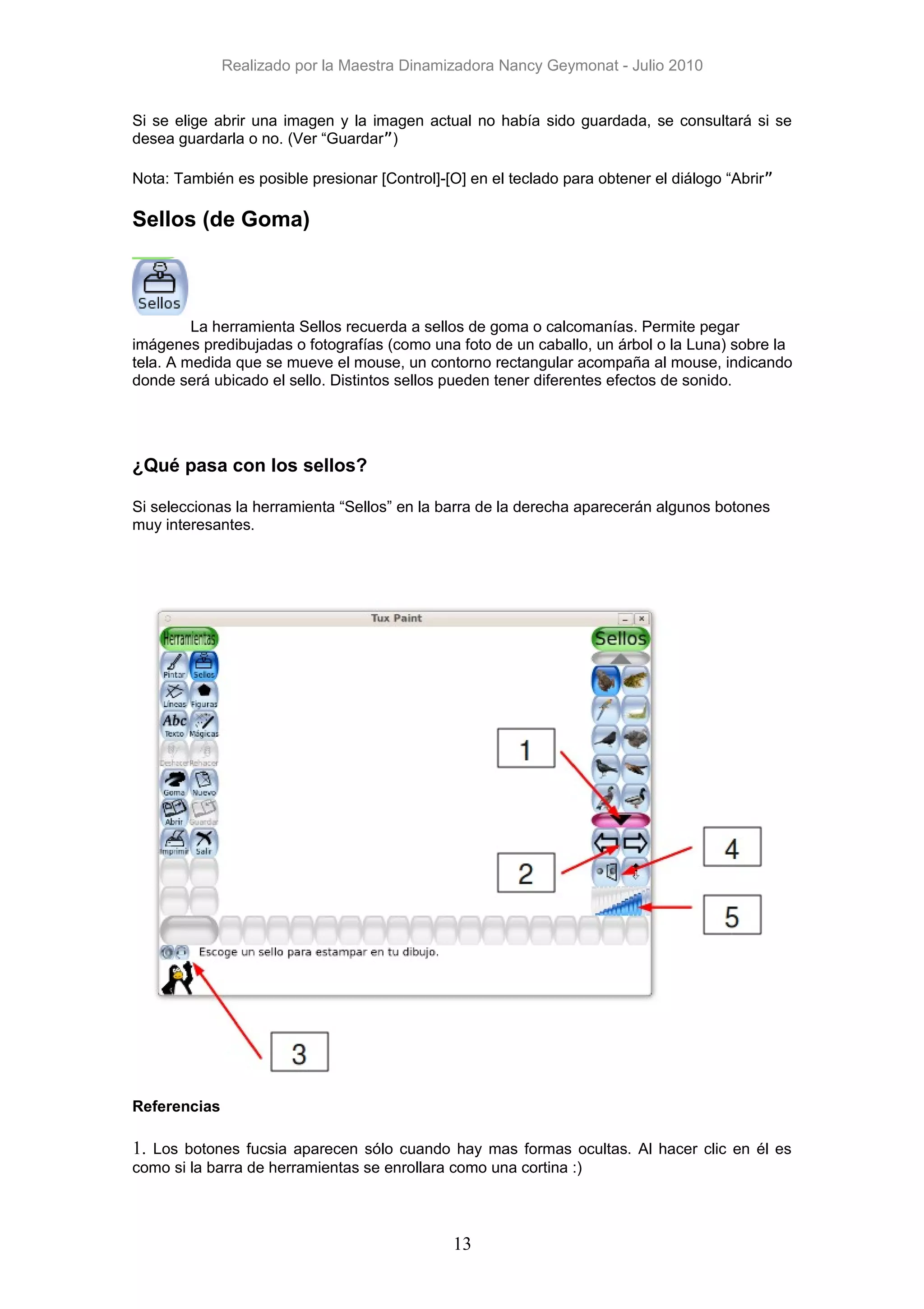 Realizado por la Maestra Dinamizadora Nancy Geymonat - Julio 2010


Si se elige abrir una imagen y la imagen actual no había sido guardada, se consultará si se
desea guardarla o no. (Ver “Guardar”)

Nota: También es posible presionar [Control]-[O] en el teclado para obtener el diálogo “Abrir”

Sellos (de Goma)



         La herramienta Sellos recuerda a sellos de goma o calcomanías. Permite pegar
imágenes predibujadas o fotografías (como una foto de un caballo, un árbol o la Luna) sobre la
tela. A medida que se mueve el mouse, un contorno rectangular acompaña al mouse, indicando
donde será ubicado el sello. Distintos sellos pueden tener diferentes efectos de sonido.




¿Qué pasa con los sellos?

Si seleccionas la herramienta “Sellos” en la barra de la derecha aparecerán algunos botones
muy interesantes.




Referencias

1. Los botones fucsia aparecen sólo cuando hay mas formas ocultas. Al hacer clic en él es
como si la barra de herramientas se enrollara como una cortina :)



                                               13
 