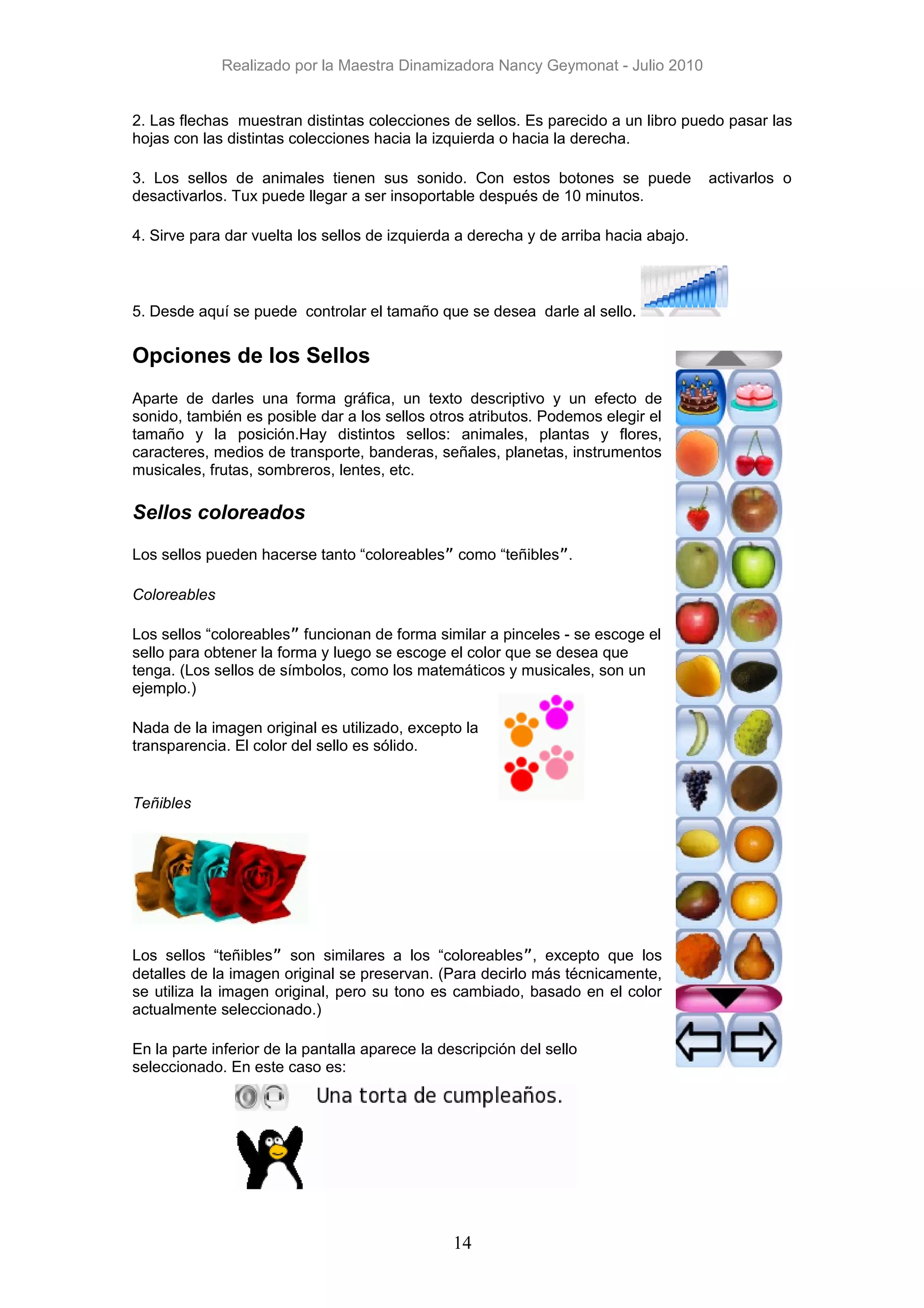 Realizado por la Maestra Dinamizadora Nancy Geymonat - Julio 2010


2. Las flechas muestran distintas colecciones de sellos. Es parecido a un libro puedo pasar las
hojas con las distintas colecciones hacia la izquierda o hacia la derecha.

3. Los sellos de animales tienen sus sonido. Con estos botones se puede               activarlos o
desactivarlos. Tux puede llegar a ser insoportable después de 10 minutos.

4. Sirve para dar vuelta los sellos de izquierda a derecha y de arriba hacia abajo.



5. Desde aquí se puede controlar el tamaño que se desea darle al sello.

Opciones de los Sellos
Aparte de darles una forma gráfica, un texto descriptivo y un efecto de
sonido, también es posible dar a los sellos otros atributos. Podemos elegir el
tamaño y la posición.Hay distintos sellos: animales, plantas y flores,
caracteres, medios de transporte, banderas, señales, planetas, instrumentos
musicales, frutas, sombreros, lentes, etc.

Sellos coloreados

Los sellos pueden hacerse tanto “coloreables” como “teñibles”.

Coloreables

Los sellos “coloreables” funcionan de forma similar a pinceles - se escoge el
sello para obtener la forma y luego se escoge el color que se desea que
tenga. (Los sellos de símbolos, como los matemáticos y musicales, son un
ejemplo.)

Nada de la imagen original es utilizado, excepto la
transparencia. El color del sello es sólido.


Teñibles




Los sellos “teñibles” son similares a los “coloreables”, excepto que los
detalles de la imagen original se preservan. (Para decirlo más técnicamente,
se utiliza la imagen original, pero su tono es cambiado, basado en el color
actualmente seleccionado.)

En la parte inferior de la pantalla aparece la descripción del sello
seleccionado. En este caso es:




                                                 14
 
