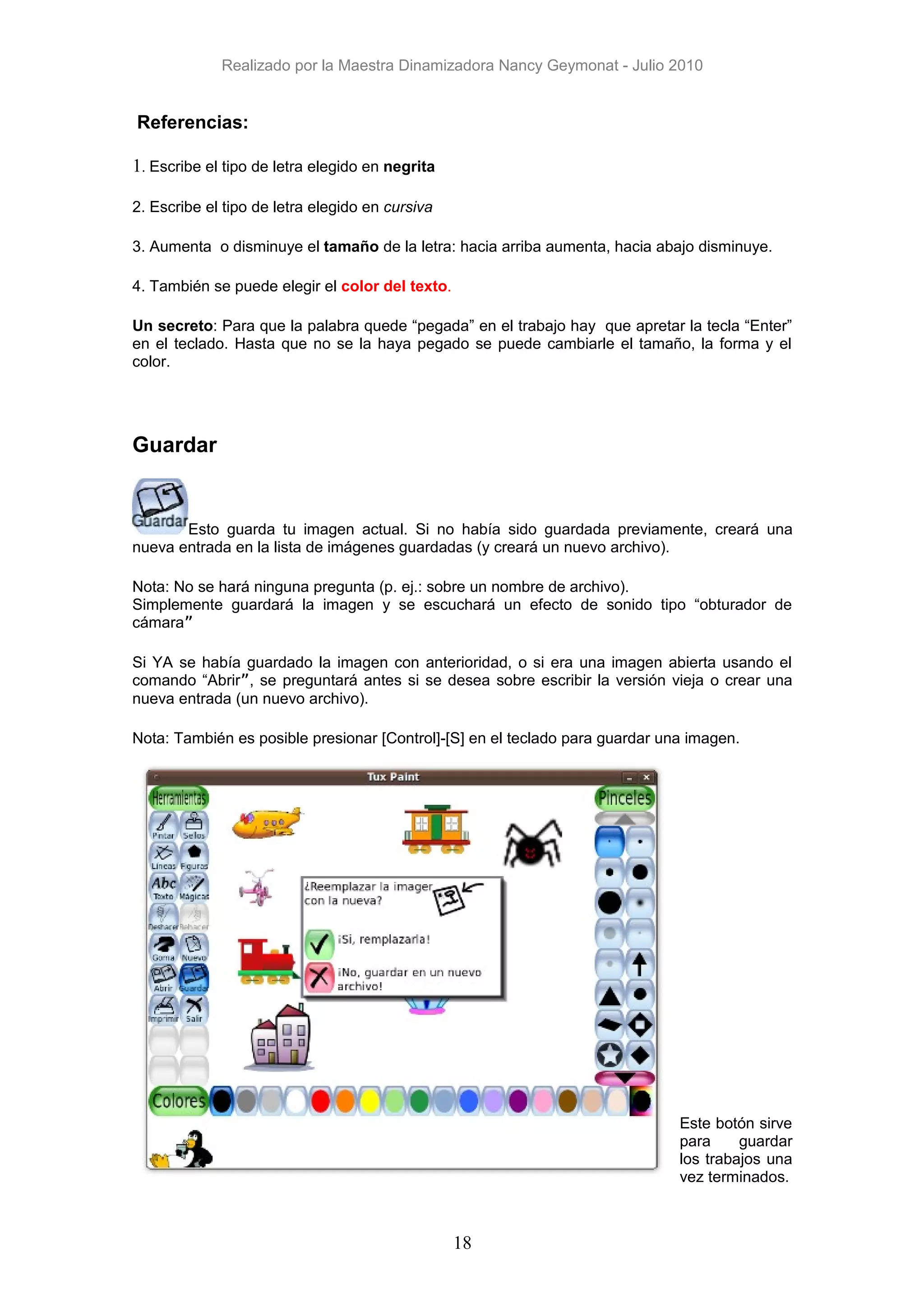 Realizado por la Maestra Dinamizadora Nancy Geymonat - Julio 2010


Referencias:

1. Escribe el tipo de letra elegido en negrita

2. Escribe el tipo de letra elegido en cursiva

3. Aumenta o disminuye el tamaño de la letra: hacia arriba aumenta, hacia abajo disminuye.

4. También se puede elegir el color del texto.

Un secreto: Para que la palabra quede “pegada” en el trabajo hay que apretar la tecla “Enter”
en el teclado. Hasta que no se la haya pegado se puede cambiarle el tamaño, la forma y el
color.




Guardar


       Esto guarda tu imagen actual. Si no había sido guardada previamente, creará una
nueva entrada en la lista de imágenes guardadas (y creará un nuevo archivo).

Nota: No se hará ninguna pregunta (p. ej.: sobre un nombre de archivo).
Simplemente guardará la imagen y se escuchará un efecto de sonido tipo “obturador de
cámara”

Si YA se había guardado la imagen con anterioridad, o si era una imagen abierta usando el
comando “Abrir”, se preguntará antes si se desea sobre escribir la versión vieja o crear una
nueva entrada (un nuevo archivo).

Nota: También es posible presionar [Control]-[S] en el teclado para guardar una imagen.




                                                                              Este botón sirve
                                                                              para     guardar
                                                                              los trabajos una
                                                                              vez terminados.



                                                 18
 
