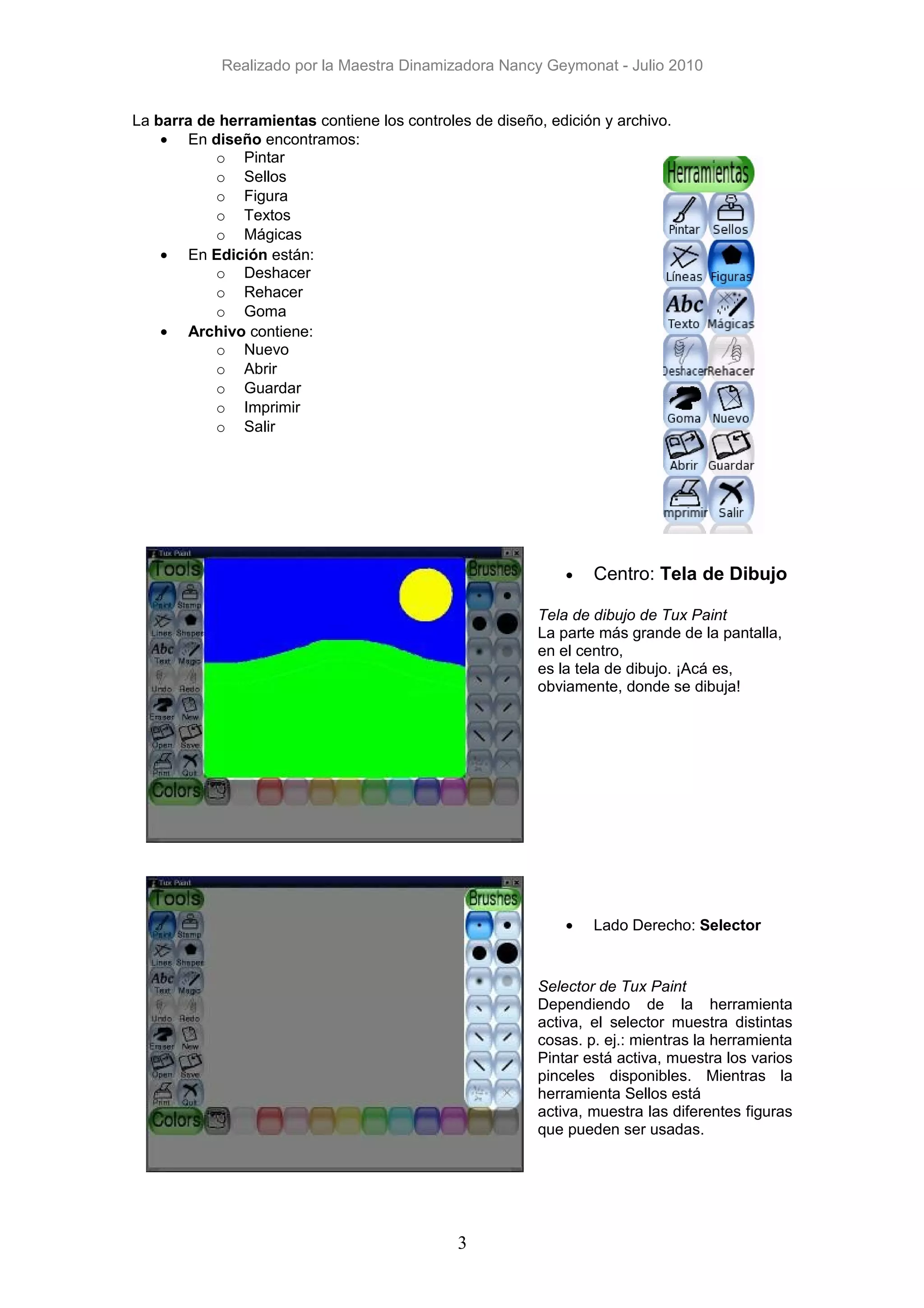 Realizado por la Maestra Dinamizadora Nancy Geymonat - Julio 2010


La barra de herramientas contiene los controles de diseño, edición y archivo.
    • En diseño encontramos:
           o Pintar
           o Sellos
           o Figura
           o Textos
           o Mágicas
    • En Edición están:
           o Deshacer
           o Rehacer
           o Goma
    • Archivo contiene:
           o Nuevo
           o Abrir
           o Guardar
           o Imprimir
           o Salir




                                                             •   Centro: Tela de Dibujo

                                                         Tela de dibujo de Tux Paint
                                                         La parte más grande de la pantalla,
                                                         en el centro,
                                                         es la tela de dibujo. ¡Acá es,
                                                         obviamente, donde se dibuja!




                                                             •   Lado Derecho: Selector


                                                         Selector de Tux Paint
                                                         Dependiendo de la herramienta
                                                         activa, el selector muestra distintas
                                                         cosas. p. ej.: mientras la herramienta
                                                         Pintar está activa, muestra los varios
                                                         pinceles disponibles. Mientras la
                                                         herramienta Sellos está
                                                         activa, muestra las diferentes figuras
                                                         que pueden ser usadas.




                                              3
 