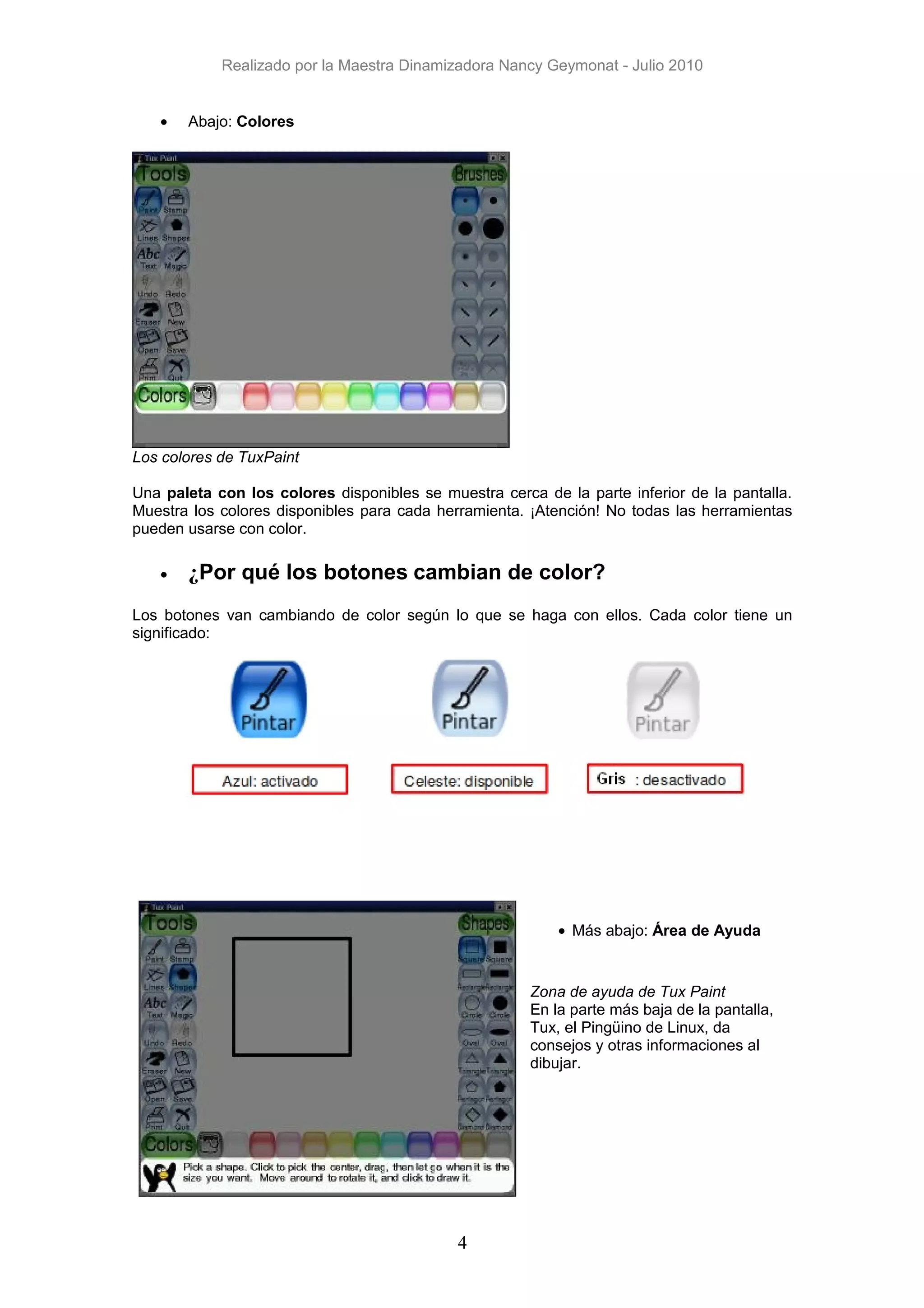 Realizado por la Maestra Dinamizadora Nancy Geymonat - Julio 2010


   •   Abajo: Colores




Los colores de TuxPaint

Una paleta con los colores disponibles se muestra cerca de la parte inferior de la pantalla.
Muestra los colores disponibles para cada herramienta. ¡Atención! No todas las herramientas
pueden usarse con color.

   •   ¿Por qué los botones cambian de color?
Los botones van cambiando de color según lo que se haga con ellos. Cada color tiene un
significado:




                                                           • Más abajo: Área de Ayuda


                                                       Zona de ayuda de Tux Paint
                                                       En la parte más baja de la pantalla,
                                                       Tux, el Pingüino de Linux, da
                                                       consejos y otras informaciones al
                                                       dibujar.




                                             4
 