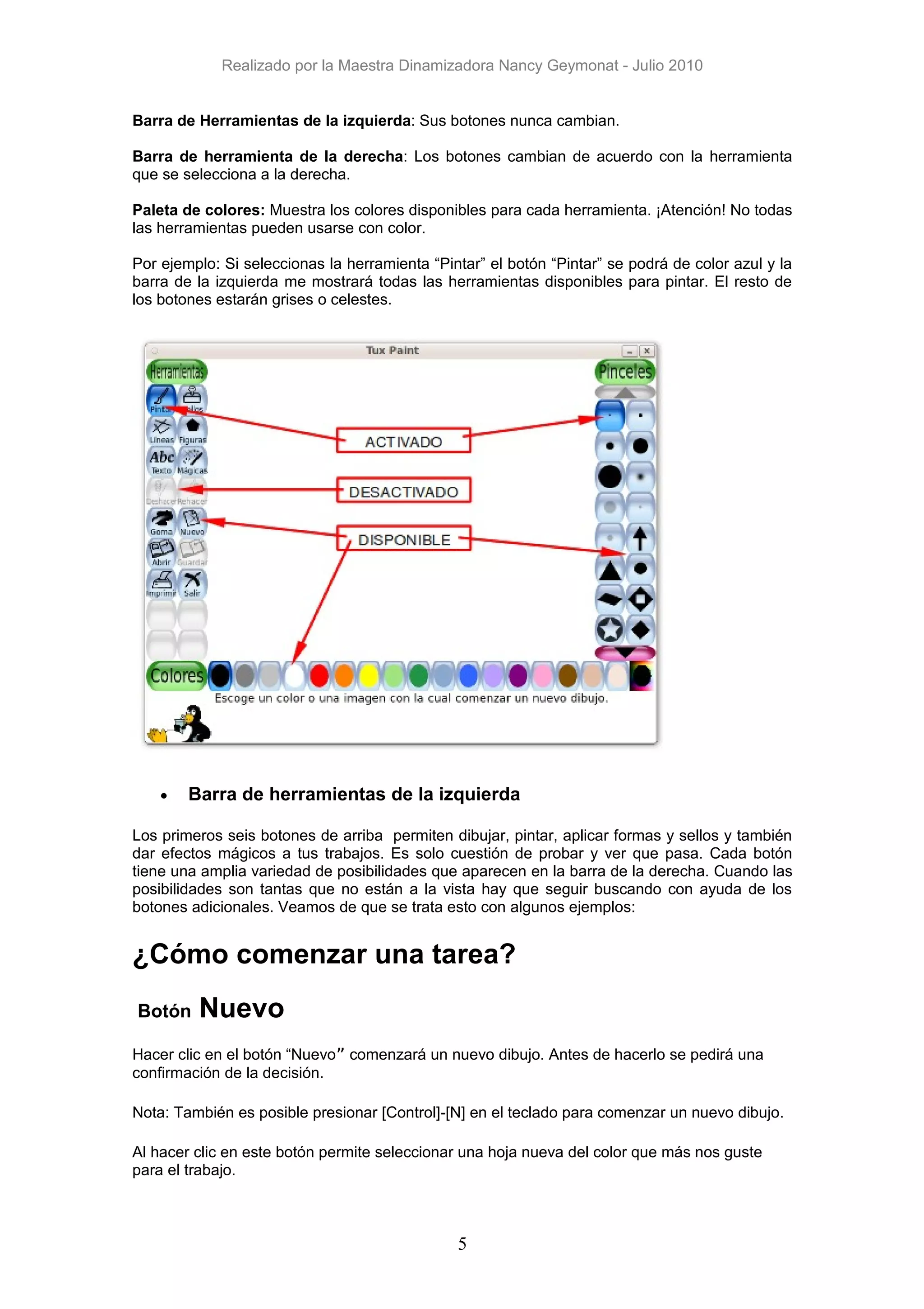 Realizado por la Maestra Dinamizadora Nancy Geymonat - Julio 2010


Barra de Herramientas de la izquierda: Sus botones nunca cambian.

Barra de herramienta de la derecha: Los botones cambian de acuerdo con la herramienta
que se selecciona a la derecha.

Paleta de colores: Muestra los colores disponibles para cada herramienta. ¡Atención! No todas
las herramientas pueden usarse con color.

Por ejemplo: Si seleccionas la herramienta “Pintar” el botón “Pintar” se podrá de color azul y la
barra de la izquierda me mostrará todas las herramientas disponibles para pintar. El resto de
los botones estarán grises o celestes.




    •   Barra de herramientas de la izquierda

Los primeros seis botones de arriba permiten dibujar, pintar, aplicar formas y sellos y también
dar efectos mágicos a tus trabajos. Es solo cuestión de probar y ver que pasa. Cada botón
tiene una amplia variedad de posibilidades que aparecen en la barra de la derecha. Cuando las
posibilidades son tantas que no están a la vista hay que seguir buscando con ayuda de los
botones adicionales. Veamos de que se trata esto con algunos ejemplos:


¿Cómo comenzar una tarea?
Botón    Nuevo
Hacer clic en el botón “Nuevo” comenzará un nuevo dibujo. Antes de hacerlo se pedirá una
confirmación de la decisión.

Nota: También es posible presionar [Control]-[N] en el teclado para comenzar un nuevo dibujo.

Al hacer clic en este botón permite seleccionar una hoja nueva del color que más nos guste
para el trabajo.



                                               5
 