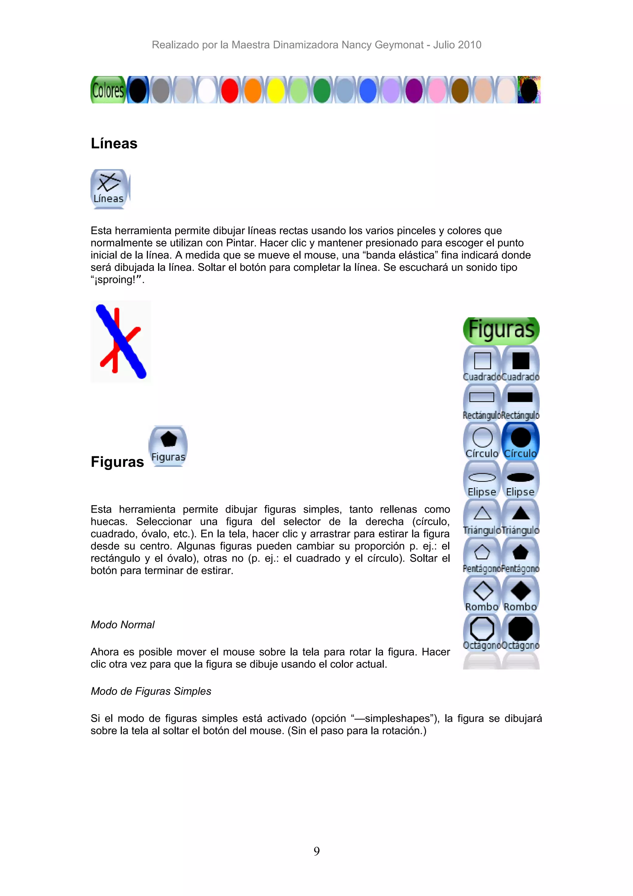 Realizado por la Maestra Dinamizadora Nancy Geymonat - Julio 2010




Líneas




Esta herramienta permite dibujar líneas rectas usando los varios pinceles y colores que
normalmente se utilizan con Pintar. Hacer clic y mantener presionado para escoger el punto
inicial de la línea. A medida que se mueve el mouse, una “banda elástica” fina indicará donde
será dibujada la línea. Soltar el botón para completar la línea. Se escuchará un sonido tipo
“¡sproing!”.




Figuras


Esta herramienta permite dibujar figuras simples, tanto rellenas como
huecas. Seleccionar una figura del selector de la derecha (círculo,
cuadrado, óvalo, etc.). En la tela, hacer clic y arrastrar para estirar la figura
desde su centro. Algunas figuras pueden cambiar su proporción p. ej.: el
rectángulo y el óvalo), otras no (p. ej.: el cuadrado y el círculo). Soltar el
botón para terminar de estirar.




Modo Normal

Ahora es posible mover el mouse sobre la tela para rotar la figura. Hacer
clic otra vez para que la figura se dibuje usando el color actual.

Modo de Figuras Simples

Si el modo de figuras simples está activado (opción “—simpleshapes”), la figura se dibujará
sobre la tela al soltar el botón del mouse. (Sin el paso para la rotación.)




                                                  9
 