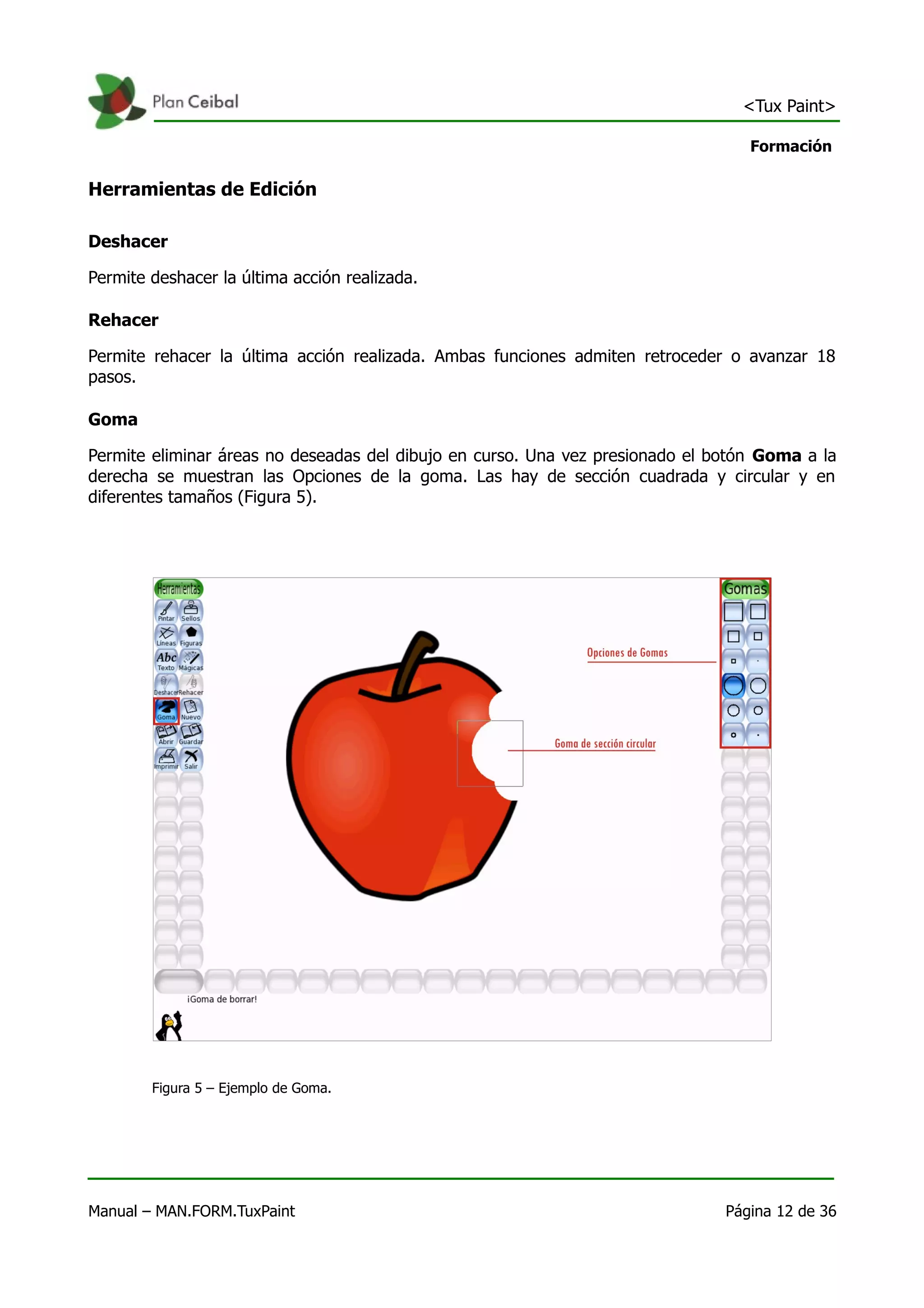 <Tux Paint>

                                                                                  Formación

Herramientas de Edición

Deshacer

Permite deshacer la última acción realizada.

Rehacer

Permite rehacer la última acción realizada. Ambas funciones admiten retroceder o avanzar 18
pasos.

Goma

Permite eliminar áreas no deseadas del dibujo en curso. Una vez presionado el botón Goma a la
derecha se muestran las Opciones de la goma. Las hay de sección cuadrada y circular y en
diferentes tamaños (Figura 5).




        Figura 5 – Ejemplo de Goma.




Manual – MAN.FORM.TuxPaint                                                     Página 12 de 36
 