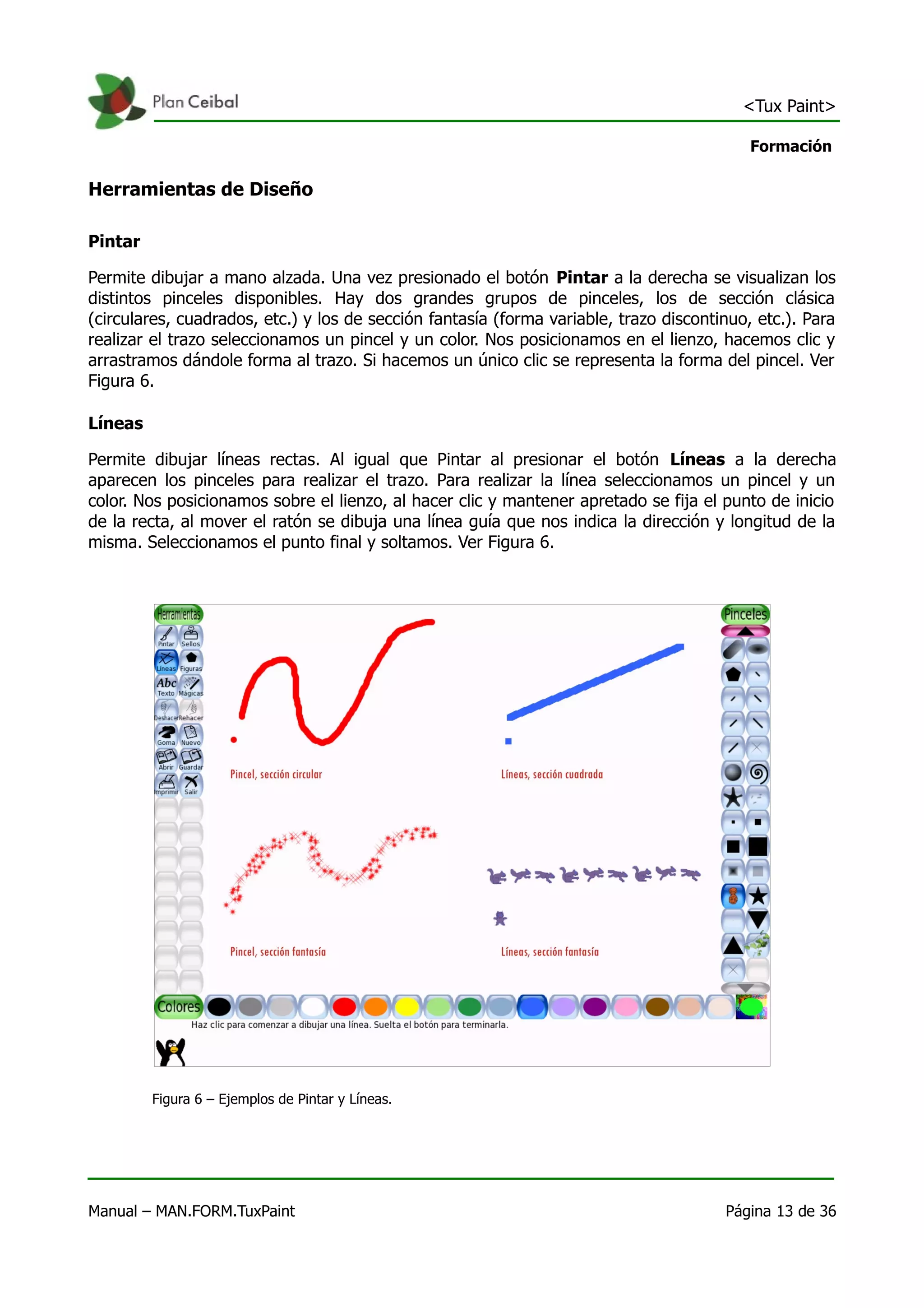 <Tux Paint>

                                                                                           Formación

Herramientas de Diseño

Pintar

Permite dibujar a mano alzada. Una vez presionado el botón Pintar a la derecha se visualizan los
distintos pinceles disponibles. Hay dos grandes grupos de pinceles, los de sección clásica
(circulares, cuadrados, etc.) y los de sección fantasía (forma variable, trazo discontinuo, etc.). Para
realizar el trazo seleccionamos un pincel y un color. Nos posicionamos en el lienzo, hacemos clic y
arrastramos dándole forma al trazo. Si hacemos un único clic se representa la forma del pincel. Ver
Figura 6.

Líneas

Permite dibujar líneas rectas. Al igual que Pintar al presionar el botón Líneas a la derecha
aparecen los pinceles para realizar el trazo. Para realizar la línea seleccionamos un pincel y un
color. Nos posicionamos sobre el lienzo, al hacer clic y mantener apretado se fija el punto de inicio
de la recta, al mover el ratón se dibuja una línea guía que nos indica la dirección y longitud de la
misma. Seleccionamos el punto final y soltamos. Ver Figura 6.




         Figura 6 – Ejemplos de Pintar y Líneas.




Manual – MAN.FORM.TuxPaint                                                             Página 13 de 36
 